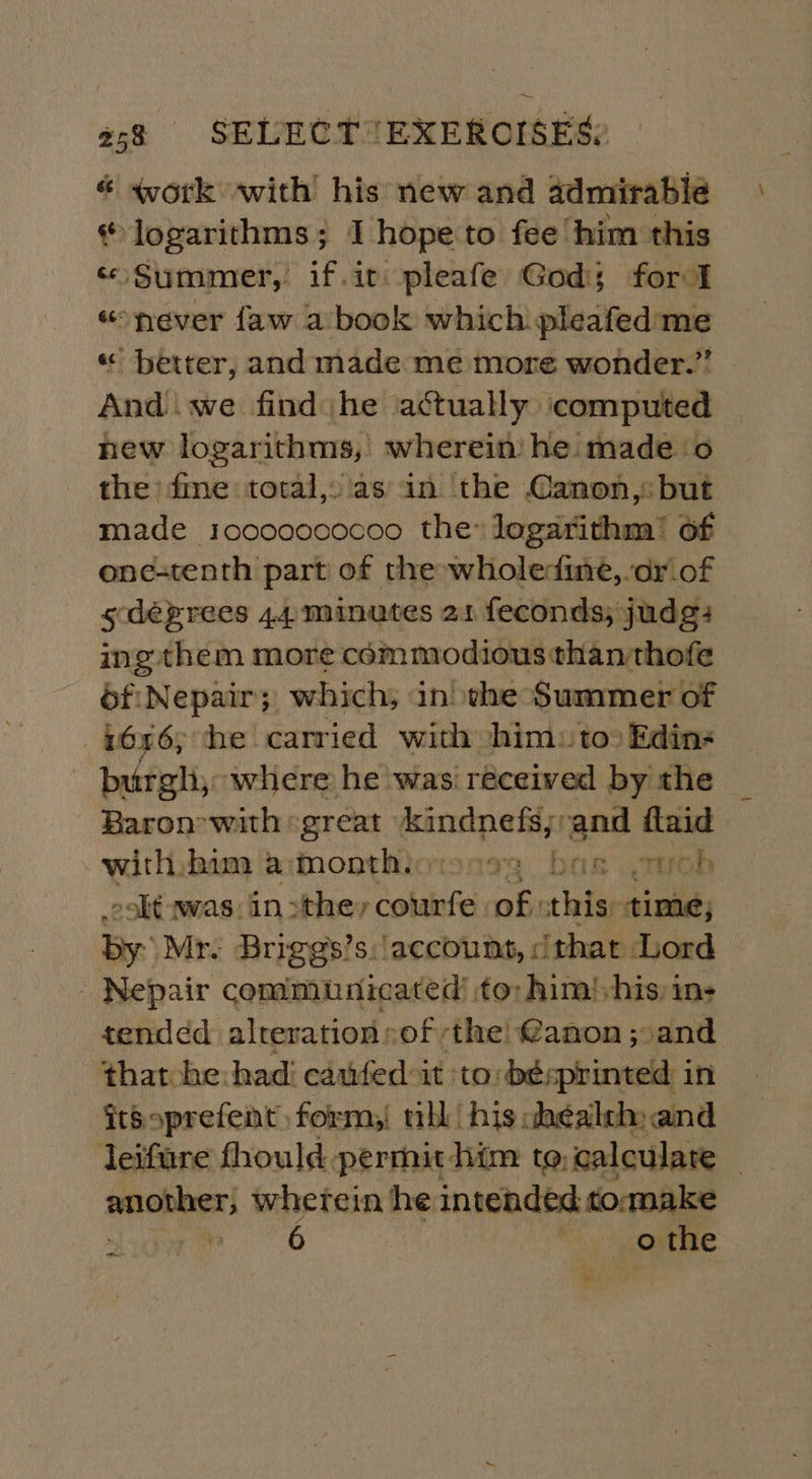 « work with his new and admirable * logarithms; I hope to fee ‘him this «Summer, if.it.pleafe God; for I “never faw a book which pleafedme « better, and made me more wonder.” And we find he actually computed new logarithms, wherein he made o the’ fine total, as in the Canon, but made 10000000ceo the logarithm’ of one-tenth part of the wholedine, or_of sdéeprees 44: minutes 21 feconds; judg: ing them more commodious thanthofe éf:Nepair; which, in the Summer of _6n6; he carried with him: too Edin- burgh, where he was received by the Baron’ with «great gli is and ftaid with. bim a:month, o bas oh soht was: 10&gt; tdacir Cotaiife: fis this: time, by: Mr. Brirggs’s: account, | ‘that Lord - Nepair communicated’ to: him! his: ins tended alreration sof the! @anon ;:and ‘that he had! cauifed-it ‘to be; printed in itsoprefent form,! nhl his chéalsh and leifure fhould permit him to, calculate | another, wherein he intended to:make al re ee 6 | oF the