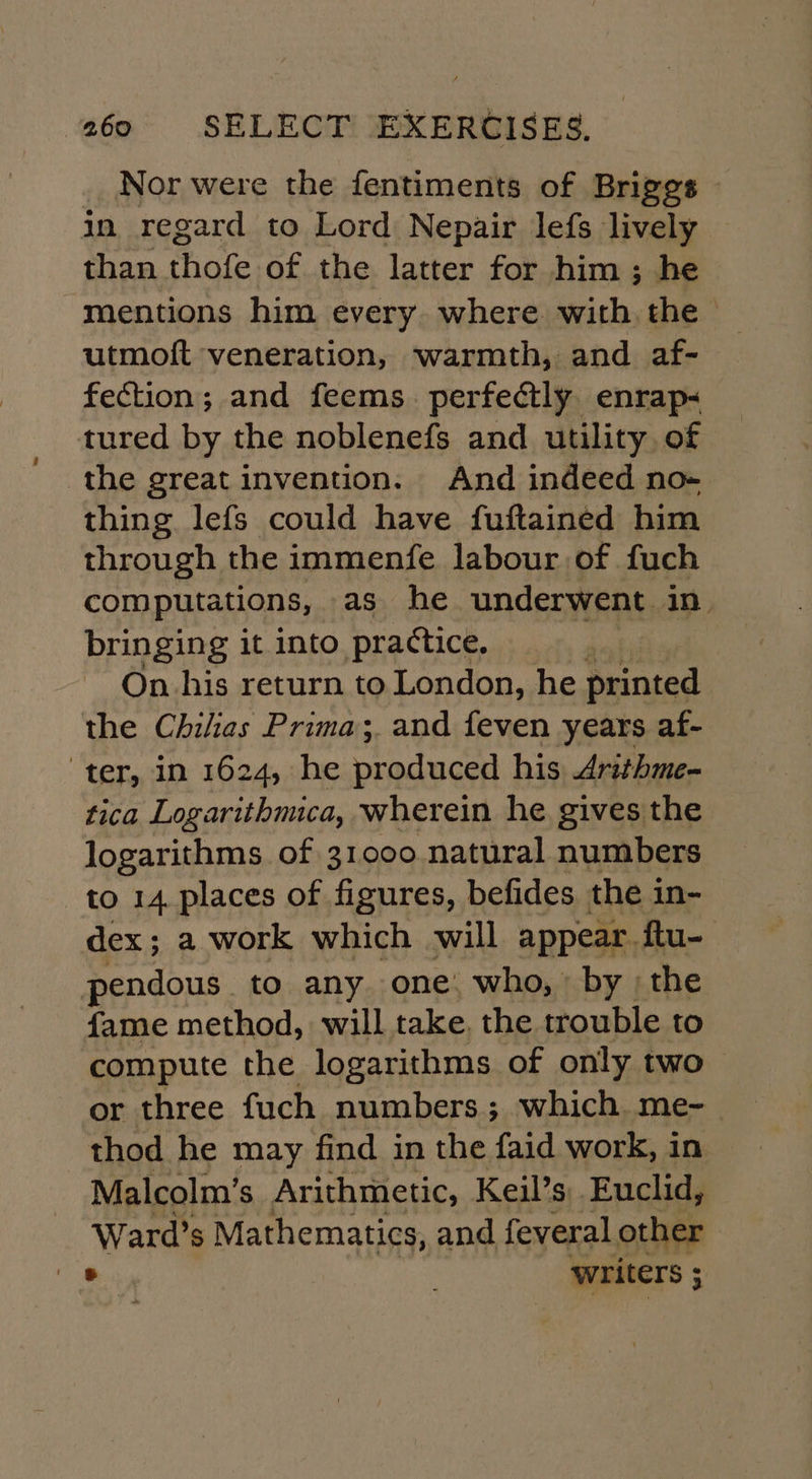 Nor were the fentiments of Briggs - in regard to Lord Nepair lefs lively than thofe of the latter for him; he mentions him every. where with. the utmoft veneration, warmth, and af- fection; and feems perfectly enrap- tured by the noblenefs and utility of the great invention. And indeed no- thing lefs could have fuftained him through the immenfe labour of fuch computations, as he underwent in. bringing it into practice. On his return to London, he printed the Chilias Prima; and feven years af- ter, in 1624, he produced his Arithme- tica Logarithmica, wherein he gives the logarithms of 31000 natural numbers to 14 places of figures, befides the in- dex; a work which will appear ftu- pendous to any one: who, by ; the fame method, will take. the trouble to compute the logarithms of only two or three fuch numbers; which me-_ thod he may find in the faid work, in Malcolm's Arithmetic, Keil’s:. Euclid, Ward’s Mathematics, and feveral other 8 writers ;