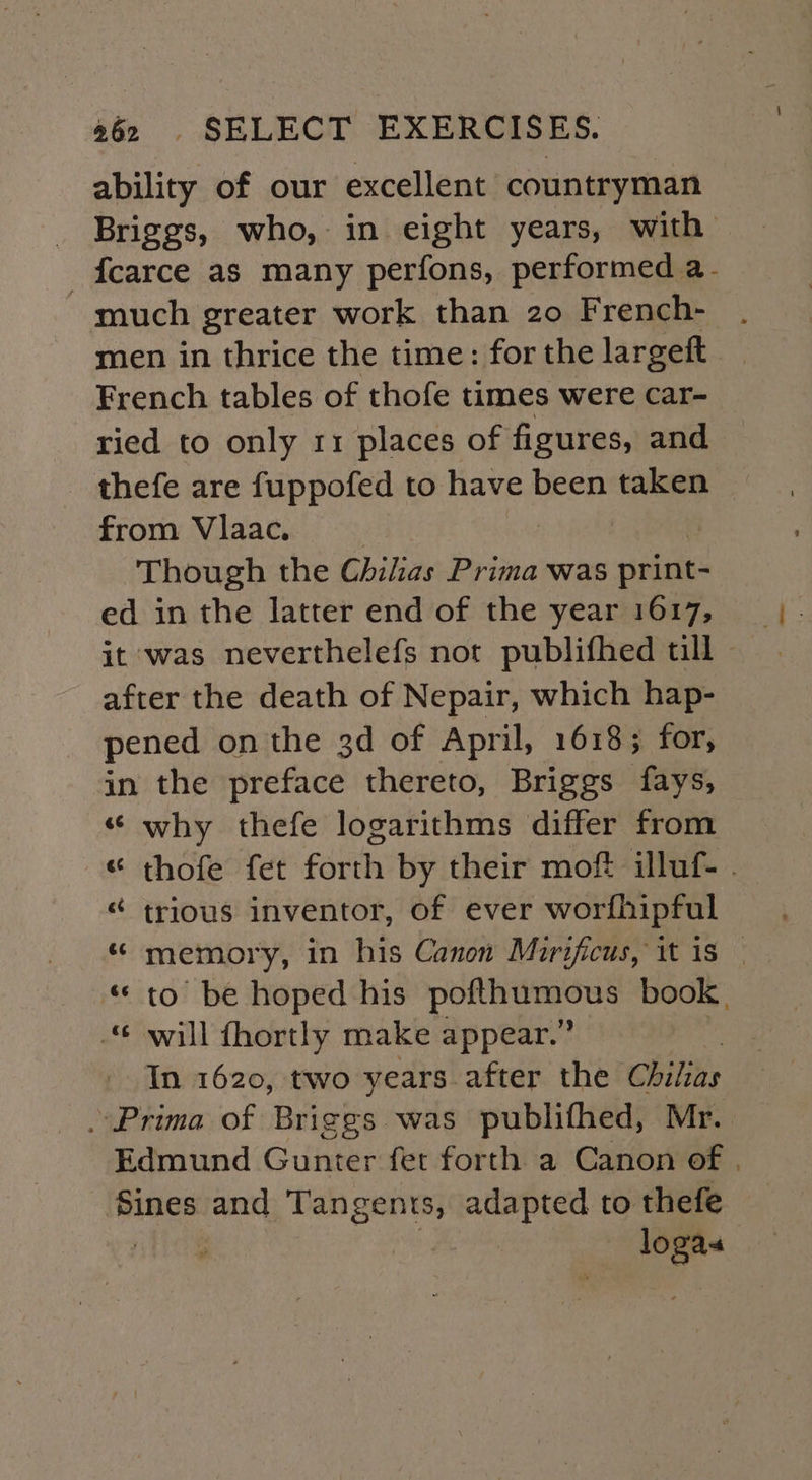 ability of our excellent countryman Briggs, who, in eight years, with _fcarce as many perfons, performed a- much greater work than 20 French- men in thrice the time: for the largeft French tables of thofe times were car- ried to only 11 places of figures, and thefe are fuppofed to have been taken from Vlaac. Though the Chilias Prima was print- ed in the latter end of the year 1617, it was neverthelefs not publifhed till after the death of Nepair, which hap- pened on the 3d of April, 1618; for, in the preface thereto, Briggs fays, “ why thefe logarithms differ from « thofe fet forth by their moft illuf- . ¢ trious inventor, of ever worfhipful memory, in his Canon Mirificus, it is — * to be hoped his waged oa. ee book, will fhortly make appear.” In 1620, two years after the Ghiliae . Prima of Briggs was publifhed, Mr. Edmund Gunter fet forth a Canon of . Sines and Tangents, adapted to thefe | ) , oT é¢