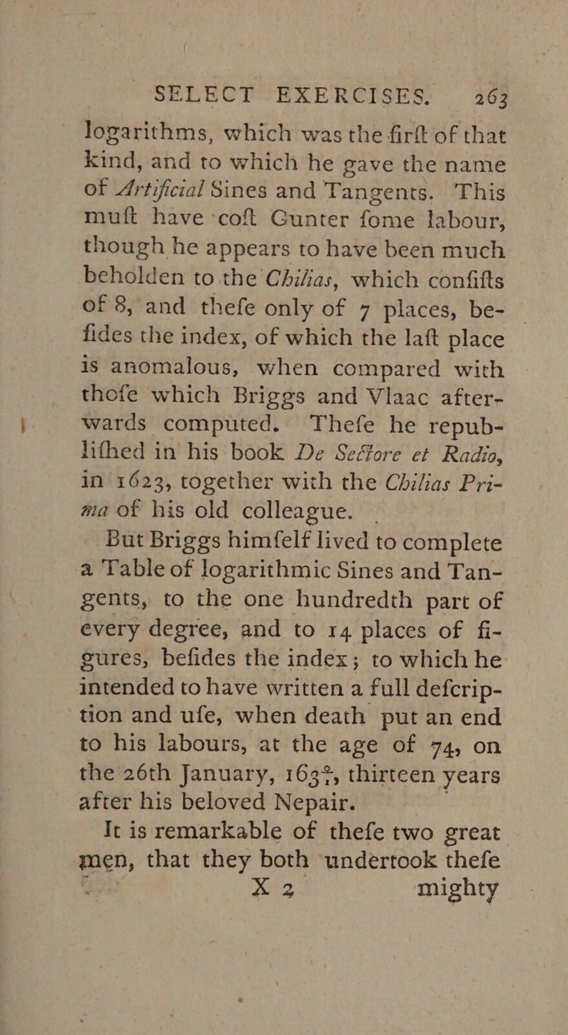 logarithms, which was the firft of that kind, and to which he gave the name of meal Sines and Tangents. This muft have ‘cof Gunter fome labour, though he appears to have been much beholden to the Chilias, which confitts of 8, and thefe only of 7 places, be- — fides the index, of which the laft place is anomalous, when compared with thofe which Briggs and Vlaac after- wards computed. Thefe he repub- lifhed in his book De Seéore et Radia, in 1623, together with the Chilias Pri- ma of his old colleague. . But Briggs himfelf lived to complete a Table of logarithmic Sines and Tan- gents, to the one hundredth part of every degree, and to 14 places of fi- gures, befides the index; to which he intended to have written a full defcrip- tion and ufe, when death put an end to his labours, at the age of 74, on the 26th January, 163%, thirteen years after his beloved Nepair. It is remarkable of thefe two great men, that they both ‘undertook thefe Pee! mighty