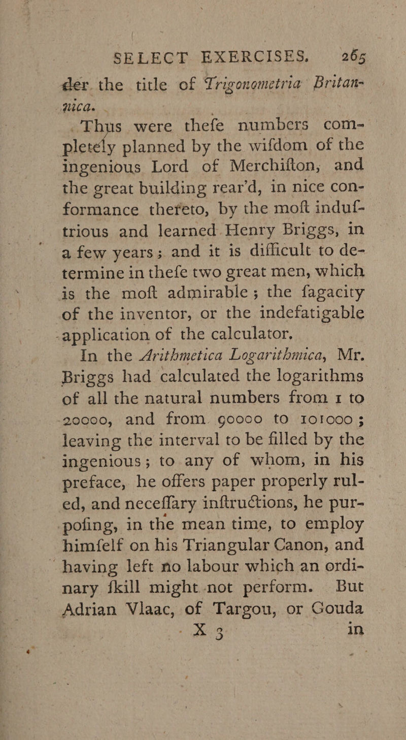 der the title of Trigonometria Britan- Wiad. - a A s were thefe numbers com- -—, planned by the wifdom of the ingenious Lord of Merchifton, and the great building rear’d, in nice con- formance thefeto, by the moft induf- — trious and learned. Henry Briggs, in a few years; and it is difficult to de- termine in thefe two great men, which is the moft admirable; the fagacity of the inventor, or the indefatigable application of the calculator, In the Arithmetica Logarithmica, Mr. Briggs had calculated the logarithms of all the natural numbers from 1 to 20000, and from goooo to 101000; leaving the interval to be filled by the ingenious; to any of whom, in his preface, he offers paper properly rul- ed, and neceflary inftructions, he pur- -pofing, in the mean time, to employ himfelf on his Triangular Canon, and having left no labour which an ordi- nary {kill might-not perform. But Adrian Vlaac, of Targou, or Gouda - &amp; 3 in