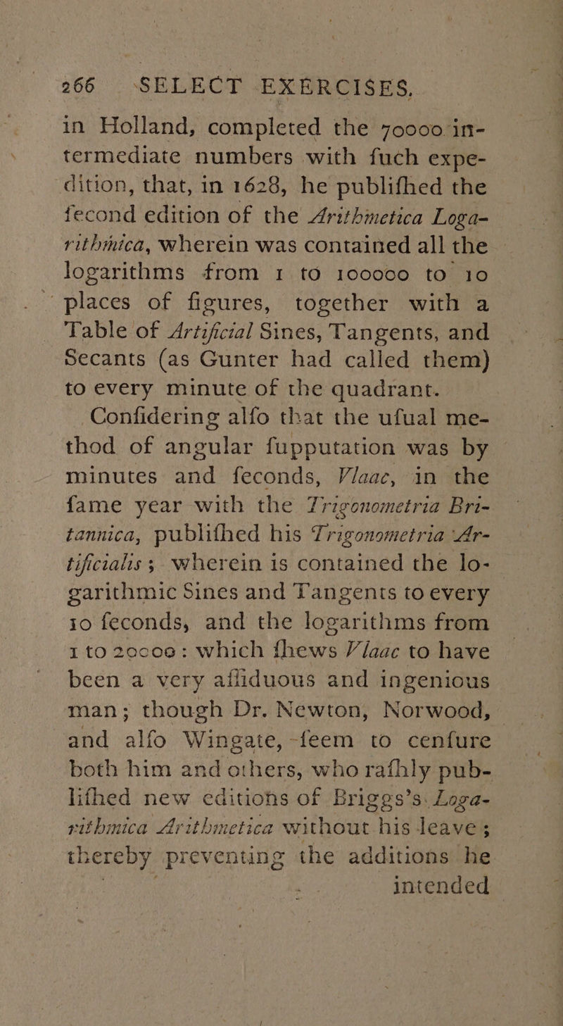 in Holland, completed the 70000 in- termediate numbers with fuch expe- dition, that, in 1628, he publifhed the fecond edition of the Arithmetica Loga- rithmica, wherein was contained all the logarithms from 1 to 100000 to 10 places of figures, together with a _ Table of Artificial Sines, Tangents, and Secants (as Gunter had called them) to every minute of the quadrant. Confidering alfo that the ufual me- thod of angular fupputation was by minutes and feconds, Viaac, in the fame year with the Trigonometria Bri- tannica, publithed his Trigonometria Ar- tifcialis; wherein is contained the lo- garithmic Sines and Tangents to every 10 feconds, and the logarithms from 1 to 2ecoe: which fhews Viaac to have been a very ailiduous and ingenious man; though Dr. Newton, Norwood, — and alfo Wingate, -feem to cenfure both him and others, who rafhly pub- lifhed new editions of Briges’s. Loga- rithmica Arithmetica without his leave ; thereby preventing the additions he intended |