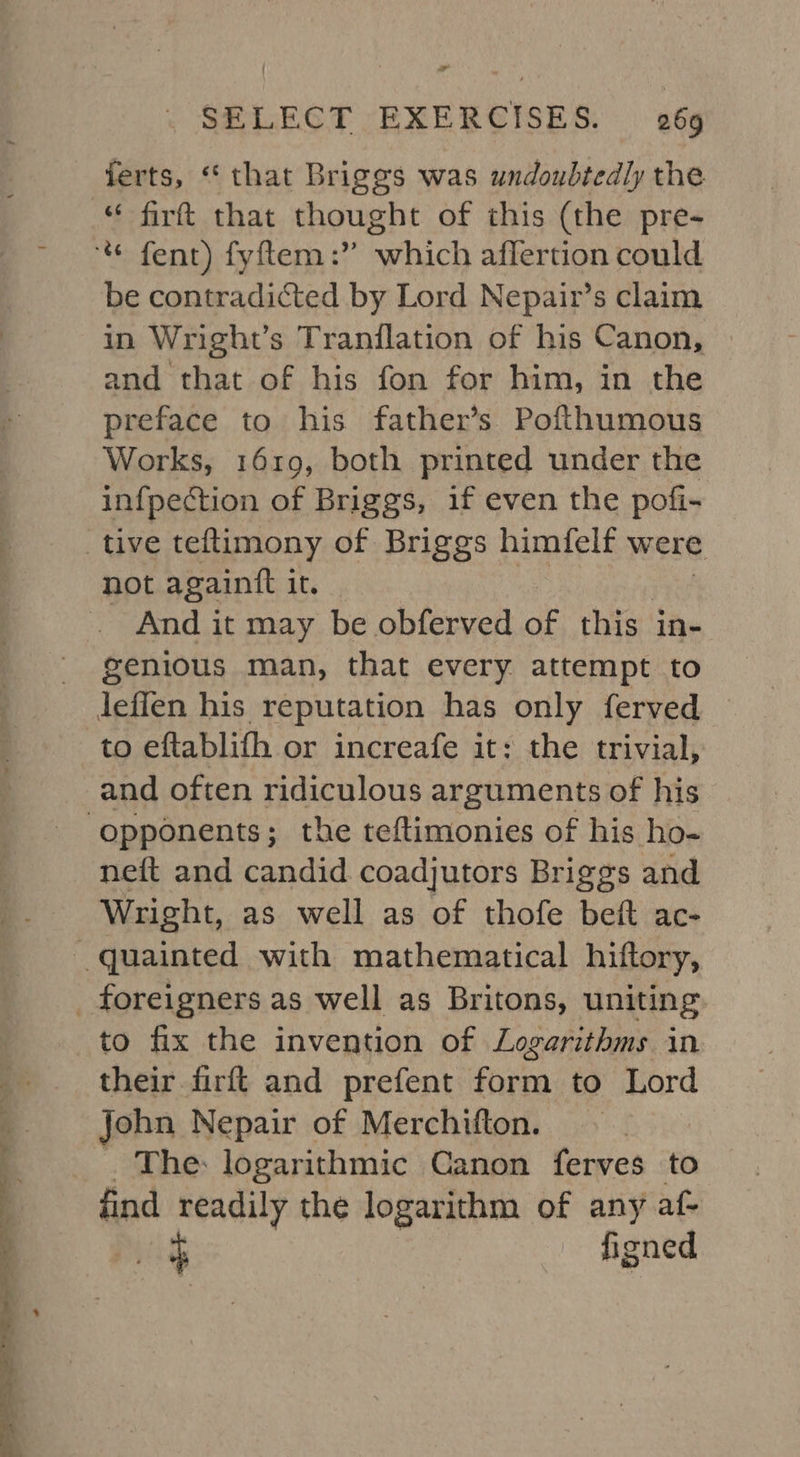 a SELECT EXERCISES. 269 ferts, ‘that Briggs was undoubtedly the “ firft that thought of this (the pre- * fent) fyftem:” which affertion could be contradicted by Lord Nepair’s claim in Wright’s Tranilation of his Canon, and that of his fon for him, in the preface to his father’s Pofthumous Works, 1619, both printed under the infpection of Briggs, if even the pofi- tive teltimony of Briggs himfelf were not againft it. And it may be obferved of this in- genious man, that every attempt to leflen his reputation has only ferved © to eftablith or increafe it: the trivial, and often ridiculous arguments of his opponents; the teftimonies of his ho- neft and candid coadjutors Briggs and Wright, as well as of thofe beft ac- _ quainted with mathematical hiftory, _ foreigners as well as Britons, uniting to fix the invention of Logarithms in their firft and prefent form to Lord John Nepair of Merchifton. . The logarithmic Canon ferves to find readily the logarithm of any af- figned