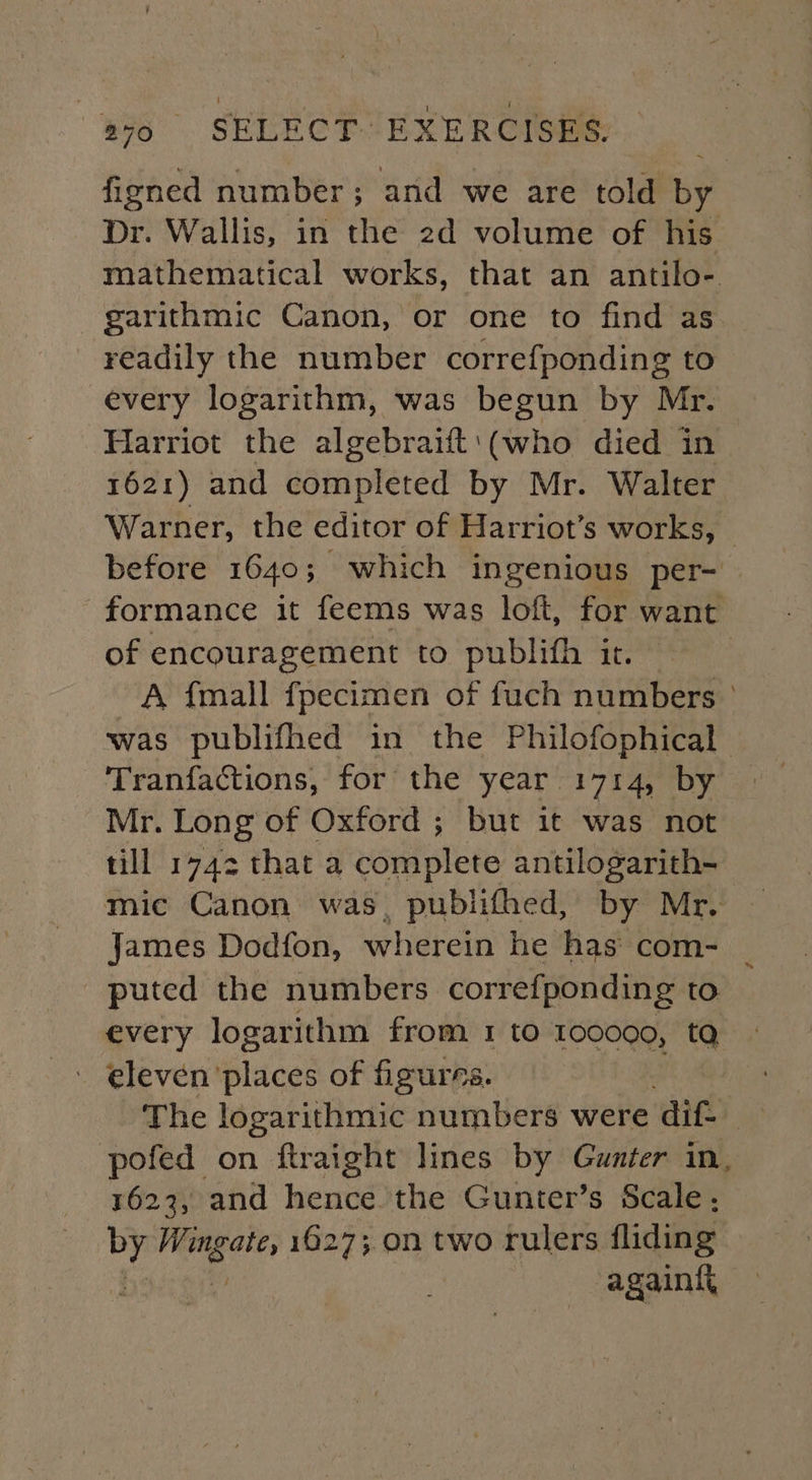 figned number; and we are told by Dr. Wallis, in the 2d volume of his mathematical works, that an antilo- garithmic Canon, or one to find as readily the number correfponding to every logarithm, was begun by Mr. Harriot the algebraift'(who died in 1621) and completed by Mr. Walter Warner, the editor of Harriot’s works, before 1640; which ingenious per- | formance it feems was loft, for want of encouragement to publith it. A {mall fpecimen of fuch numbers ° was publifhed in the Philofophical Tranfactions, for the year 1714, by Mr. Long of Oxford ; but it was not till 1742 that a complete antilogarith- mic Canon was, publifhed, by Mr. James Dodfon, wherein he has com- | puted the numbers correfponding to every logarithm from 1 to 100000, tQ - eleven places of figurrs. | The logarithmic numbers were dif. pofed on ftraight lines by Gunter in, 1623, and hence the Gunter’s Scale, by ek si 1627;.0n two rulers fliding again{i