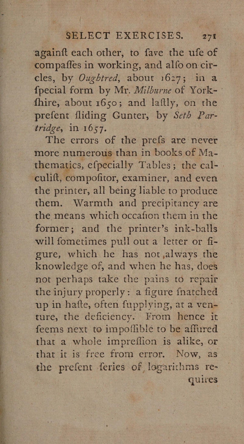 compaffes in working, and alfo on cir- cles, by Oughitred, about 1627; in a {pecial form by Mr. Milburne of York- ° fhire, about 1650; and laftly, on the prefent fliding Gunter, by Seth Par- tridge, 1n 1657. The errors of the prefs are never more numerous than in books of Ma- thematics, efpecially Tables; the cal- | culift, compofitor, examiner, and even the printer, all being liable to produce them. Warmth and precipitancy are the means which occafion them in the former; and the printer’s ink-balls will fometimes pull out a letter or fi- gure, which he has not,always the - knowledge of, and when he has, does not perhaps take the pains to repair the injury properly: a figure fnatched up in hatte, often fupplying, at a ven- ture, the deficiency. From hence it feems next to impoflible to be affured that a whole impreffion is alike, or quires