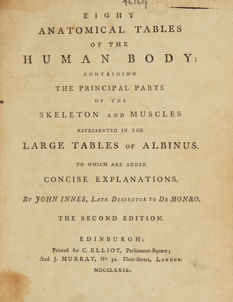 ANATOMICAL TABLES OF THE HUMAN BODY; CONTAINING THE PRINCIPAL PARTS OF THE SKELETON and MUSCLES REPRESENTED IN THE LARGE TABLES of ALBIMUS* TO WHICH ARE ADDED CONCISE EXPLANATIONS* By JOHN INNES, Late Dissector to Dr MONRO. THE SECOND EDITION* EDINBURGH. Printed for C. ELLIOT, Parliament-Square | And J. MURRAY, N° 32. Fleet-Street, Loudon* MDCCLXXIX*