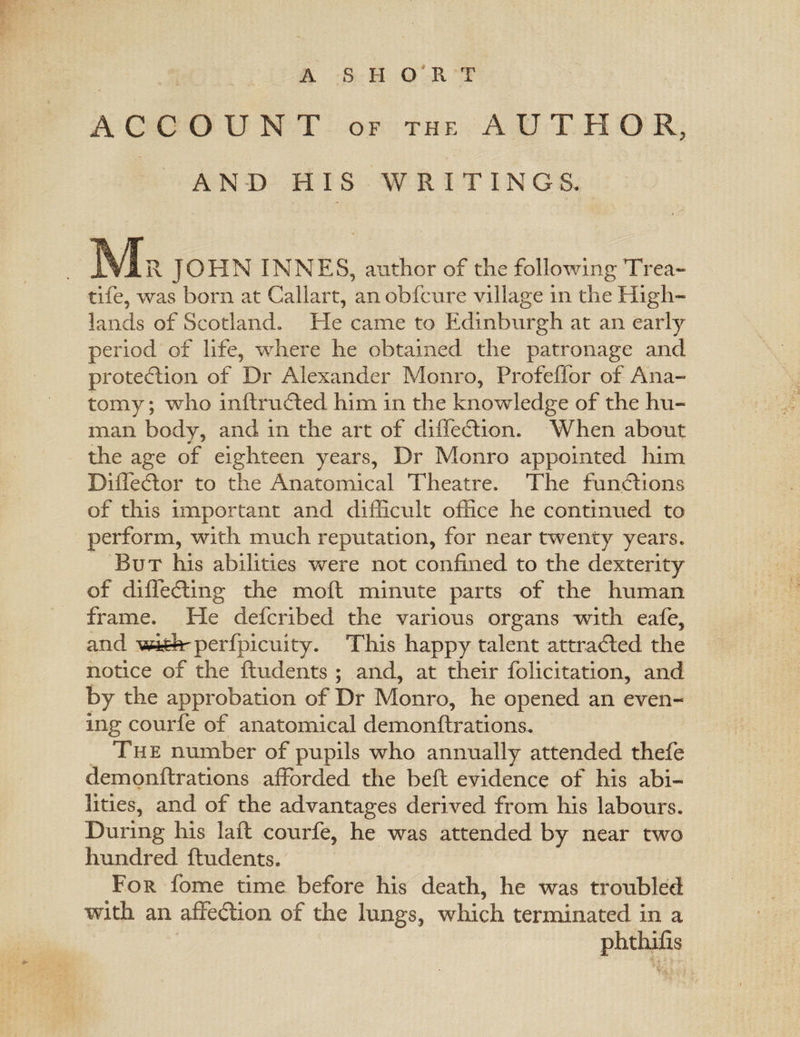 A SHORT ACCOUNT OF THE AUTHOR, AND HIS WRITINGS. Mr JOHN INNES, author of the following Trea- tife, was born at Callart, an obfcure village in the High¬ lands of Scotland. He came to Edinburgh at an early period of life, where he obtained the patronage and protection of Dr Alexander Monro, Profeffor of Ana¬ tomy ; who inftrudled him in the knowledge of the hu¬ man body, and in the art of diffedtion. When about the age of eighteen years. Dr Monro appointed him Diffedlor to the Anatomical Theatre* The functions of this important and difficult office he continued to perform, with much reputation, for near twenty years. But his abilities were not confined to the dexterity of diffedting the moll minute parts of the human frame. He defcribed the various organs with eafe, and wjdrperfpicuity. This happy talent attradled the notice of the Undents ; and, at their folicitation, and by the approbation of Dr Monro, he opened an even¬ ing courfe of anatomical demonftrations. The number of pupils who annually attended thefe demonftrations afforded the bell evidence of his abi¬ lities, and of the advantages derived from his labours. During his laft courfe, he was attended by near two hundred ftudents. For fome time before his death, he was troubled with an affedlion of the lungs, which terminated in a phthifis