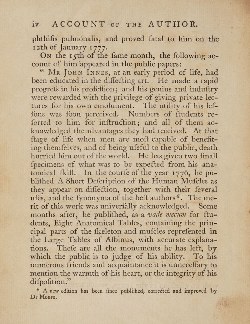 phthifis pulmonalis, and proved fatal to him on the 12 th of January 1777. On the 15th of the fame month, the following ac¬ count c r him appeared in the public papers: “ Mr John Innes, at an early period of life, had been educated in the differing art. He made a rapid progrefs in his profeffion; and his genius and induftry were rewarded with the privilege of giving private lec¬ tures for his own emolument. The utility of his lef- fons was foon perceived. Numbers of Undents re¬ folded to him for inftrudtion; and all of them ac¬ knowledged the advantages they had received. At that ftage of life when men are moft capable of benefit¬ ing themfelves, and of being ufeful to the public, death hurried him out of the world. He has given two fmall fpeeimens of what was to be expected from his ana¬ tomical fkill. In the courfe of the year 1776, he pu- biilhed A Short Defcription of the Human Mufcles as they appear on diffeftion, together with their feveral ufes, and the fynonyma of the beft authors'*. The me¬ rit of this work was univerfally acknowledged. Some months after, he publifhed, as a wade mecum for Un¬ dents, Eight Anatomical Tables, containing the prin¬ cipal parts of the fkeleton and mufcles reprefented in the Large Tables of Albinus, with accurate explana¬ tions. Thefe are all the monuments he has left, by which the public is to judge of his ability. To his numerous friends and acquaintance it is unneceffary to mention the warmth of his heart, or the integrity of his difpofition.” * A new edition has been fince publifhed, corrected and improved t&gt;y Dr Monro.
