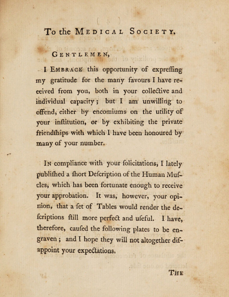 i » * GENTL EM E N, I Embrace this opportunity of expreffing my gratitude for the many favours I have re¬ ceived from you, both in your coliedive and * * ■ * ...... individual capacity; but I am unwilling to offend, either by encomiums on the utility of your inftitution, or by exhibiting the private friendfhips with which I have been honoured by many of your number. In compliance with your felicitations, I lately publifhed a fhort Defcription of the Human Muf- cles, which has been fortunate enough to receive your approbation. It was, however, your opi¬ nion, that a Yet of Tables would render the de- fcriptions ftill more perfed and ufeful. I have, therefore, caufed the following plates to be en¬ graven ; and I hope they will not altogether dif- appoint your expectations. The