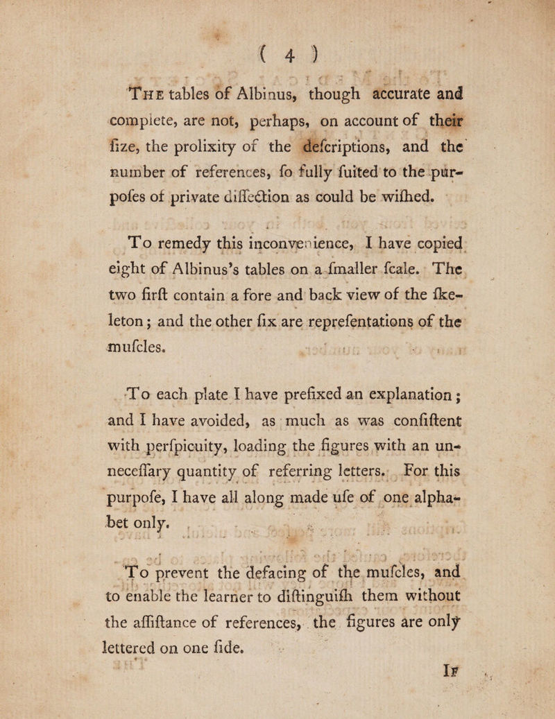 The tables of Albi.nus, though accurate and complete, are not, perhaps, on account of their fize, the prolixity of the defcriptions, and the number of references, fo fully fuited to the pur- pofes of private diffedtion as could be wiflied. To remedy this inconvenience, I have copied eight of Albinus’s tables on a fmaller fcale. The two firft contain a fore and back view of the fke- leton; and the other fix are reprefentations of the mufcles. To each plate I have prefixed an explanation; and I have avoided, as much as was confiftent with perfpicuity, loading the figures with an un¬ necessary quantity of referring letters. For this purpofe, I have all along made ufe of one alpha- bet only. ; •. i J. V It t &gt; ■ ■-«. n : ■ \ ' ; . . 5 ; 1 i ; I To prevent the defacing of the mufcles, and to enable the learner to diftinguifh them without the affiftance of references, the figures are only lettered on one fide. If