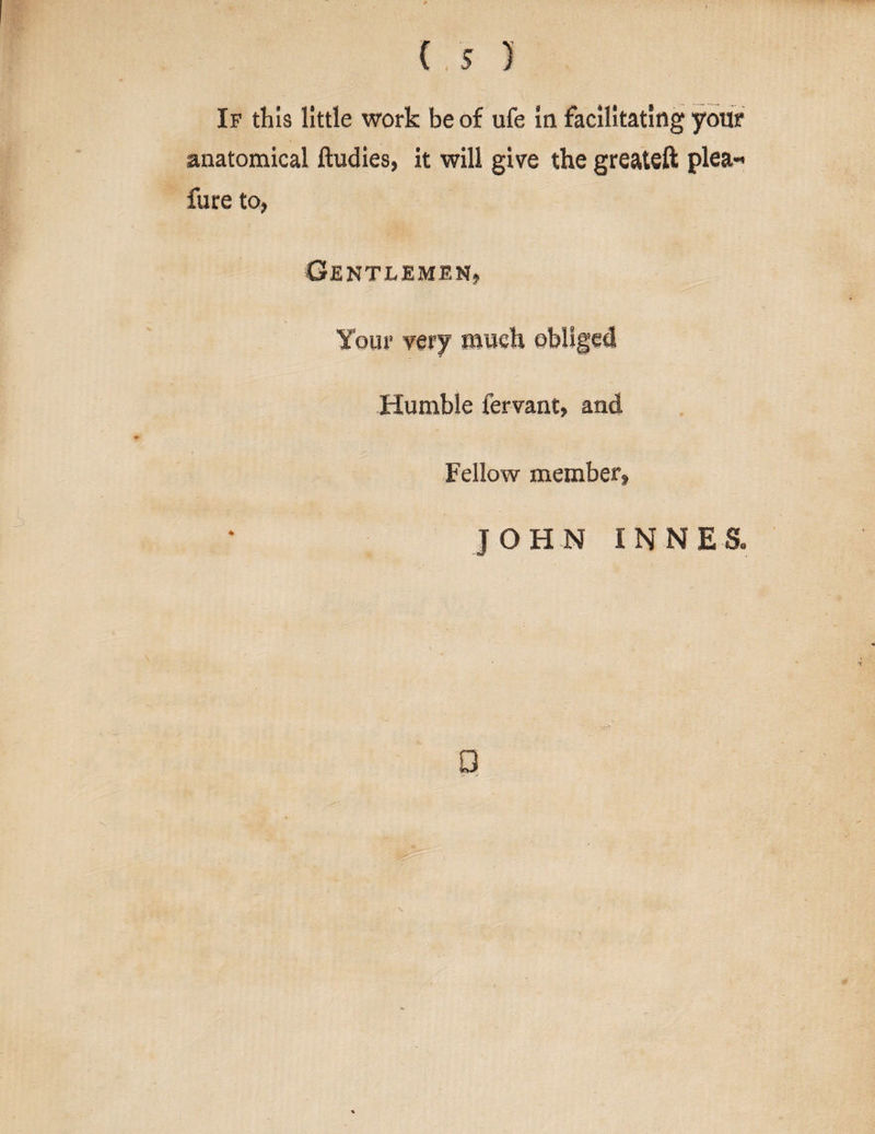 is ) If this little work be of ufe la facilitating your anatomical ftudies, it will give the greateft plea« fure to, Gentlemen, Your very much obliged Humble fervant, and Fellow member, JOHN INNES. \