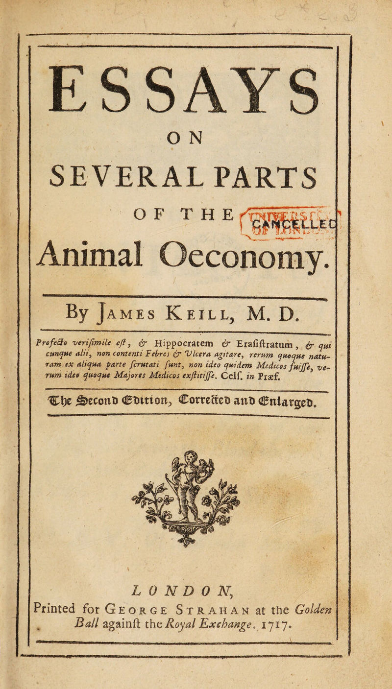 ESSAYS O N SEVERAL PARTS Animal Oeconomy. ByJ AMES KeILL, M. D. ProfeSo verifimiu ejf, ^ Hippocratem &amp; Erafiftratum, ir qui cttnqtte alii, non contenti Febres &amp; Vlcera agttare, rerum queque natu- ram ex aliqua parte fcrutati funt, non idea quidem Medicos fwjje ve~ rum tdeo quoque Majores Medicos exftitijfe, Cclf. in Prxf. ^econti <St)ition^ ComftcD anD CnlargeU^ LONDON, Printed for G E o r g e S t r a h a n at the Golden Ball againfl; the Royal Lxchange. 1717.
