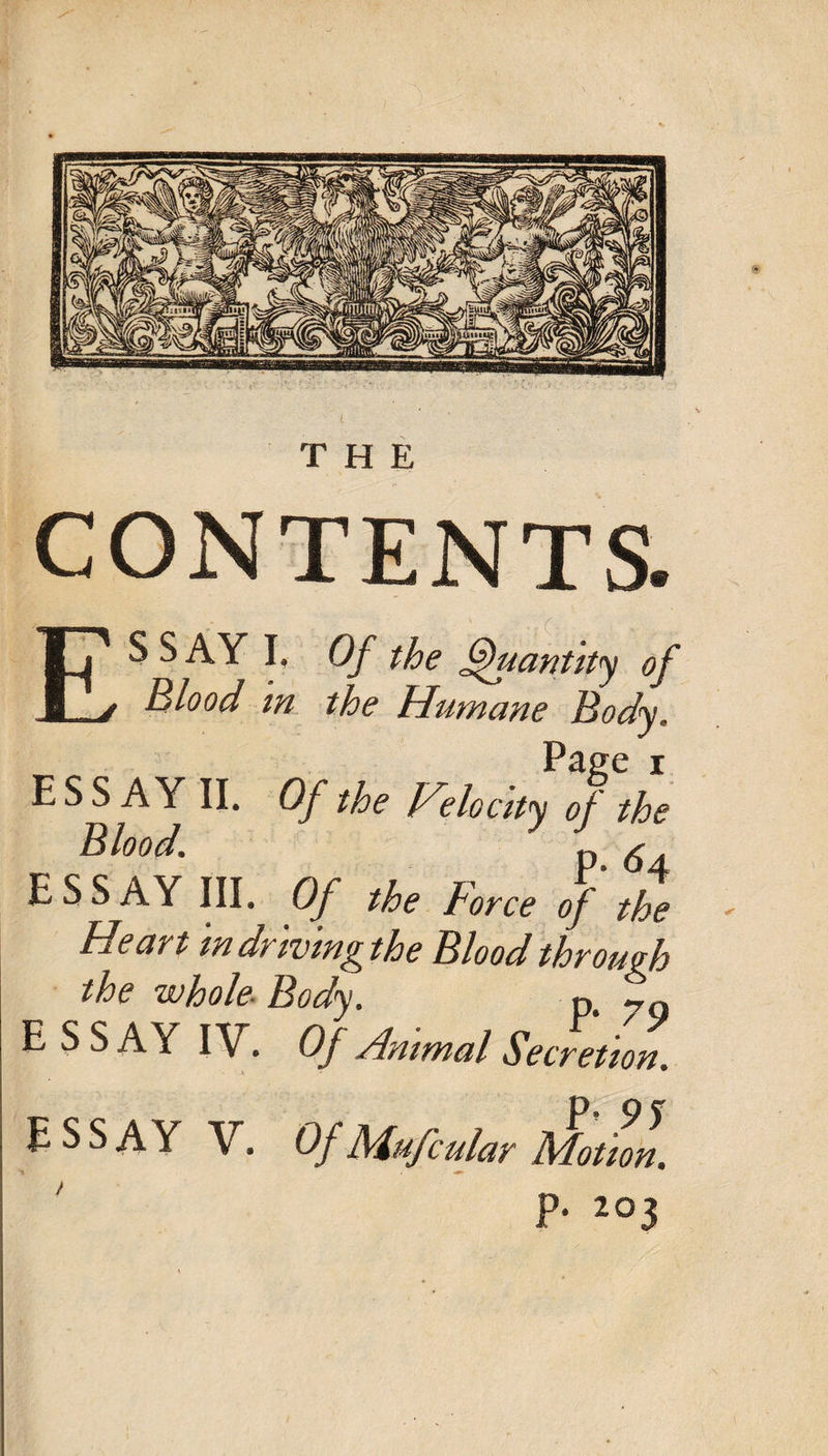 CONTENTS. Ij S S Ay I, Of the Quantity of _j Blood m the Humane Body. Page I ESSAY II. Of the Heloctty of the Blood. p ^ essay III. Of the Force of the Heart m drtvtn^ the Blood throu^ the whole^ Body, E SSAY IV. Of Ammal Secretion. E S S A Y V. Of Mufcular Motion. P- 205