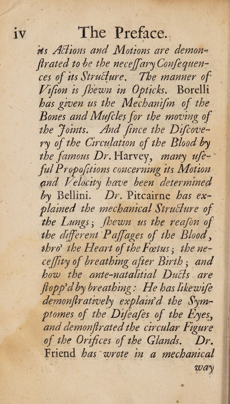 ks AB'ions and Motions are demon-'- flrated to be the neceffar'j Confequen- ces of its StruBure. The manner of J/ifion is fh'ewn in Opticks. Borelli has given us the Mechanifm of the Bones and Mufcle$ for the moving of the Joints. And fince the Difcove- ry of the Ctrculation of the Blood by the fam.ous Dr. Harvey, many ufe- ful Propofitions concerning its Motion q,nd yelocity have been determined by Bellini. Dr. Pitcairne has ex¬ plained the mechanical StruBure of the Dungsfbewn us the reafon of the different Paffages of the Bloody thro^ the Heart of the Foetus j the ne- ceffity of breathing after Birth j and how the ante-natalitial DuBs are flopp’d by breathing: He has like wife demonflratively explairPd the Sym- ptomes of the D feafes of the EjyeSy and demonflrated the circular Figure of the Orifices of the Glands. Dr. F riend has' wrote in a mechanical