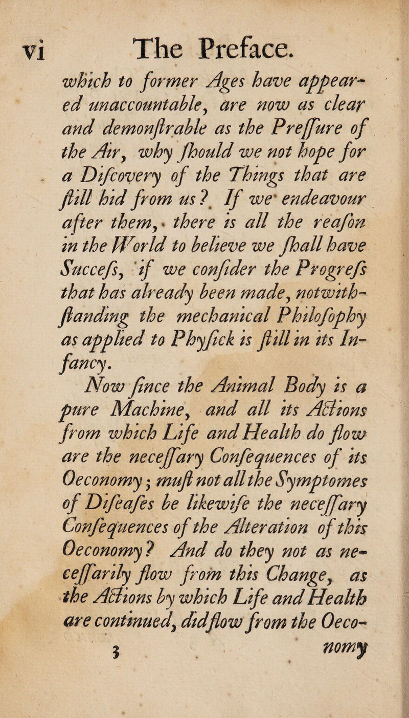 wBich to former Ages have appear^- ed un account able y are now as clear and demonfirable as the Preffure of the Air^ why fhould we not hope for . a Difcovery of the Things that are f ill hid from us ? If we' endeavour after themy< there is all the reafon in the World to believe we /ball have Succefs, 'if we confider the Progrefs that has already been made^ notwith- ftanding the mechanical Philofophy as applied to Phyftck is f ill in its In¬ fancy. Now fince the Animal Body is a pure Machine^ and all its ABions from which Life and Health do flow are the necejfary Confequences of its 0economy • muji not all the Symptomes of Hifeafes be likewife the necejfary Confequences of the Alteration of this Oeconomy? And do they not as ne- ceffarily flow from this Change^ as the ABions by which Life and Health are continued^ did flow from the Oeco- 5 nomy