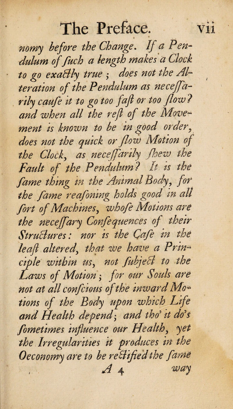 f The Preface. vii e novyi^ hefove the Change. If a Peu^ dulum of fuch a length makes a Clock to go exaSly true ; does not the Al¬ ter att on of the Pendulum as neceffa- rdy caufe tt to go too faji or too flo w ? and when all the rejl of the Move^ ment is known to be in good order^ does not the qmck or flow Motion of the Clocks as necejfarily fhew the Fault of the Pendulum ? It is the fame thing in the Animal Body^ for the fame reafomng holds good in all fort of Machines^ whofe Motions are the neceffary Confequences of their Structures: nor is the Qafe tn the leaf altered^ that we have a Prin-^ ciple within us^ not fuhjeB to the Laws of Motion ^ for our Souls are not at all confcious of the inward Mo^ tions of the Body upon which Life and Health depend; and tho^ it do^i fometimes influence our Healthy yet the. Irregularities it produces in the Oeconomy are to be reHified the fame , , A 4