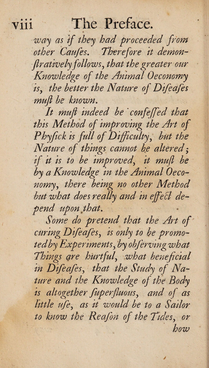 • • wa'^ as if they had proceeded from other Caufes. Therefore tt demon- ftrauvely follows, that the greater our Knowledge of the Animal Oeconomy is, the better the Nature of Difeafes muft he known. It muft indeed be ' confeffed that this Method of improving the Art of Phyfick IS full of Difficulty, but the ■ Nature of things cannot be altered; if It IS to be improved, it muft be by a Knowledge in the Animal Oeco- nomy, there being no other Method hut what does really and in eft^eA de¬ pend upon that. Some do pretend that the Art of curing Difeafes, is only to be promo- tedby Experiments, by ohfervtng what Things are hurtful, what beneficial m Difeafes, that the Study of Na¬ ture and the Knowledge of the Body is altogether fuperfluous, and of as little ufe, as it would be to a Sailor to know the Reafon of the Tides, or how