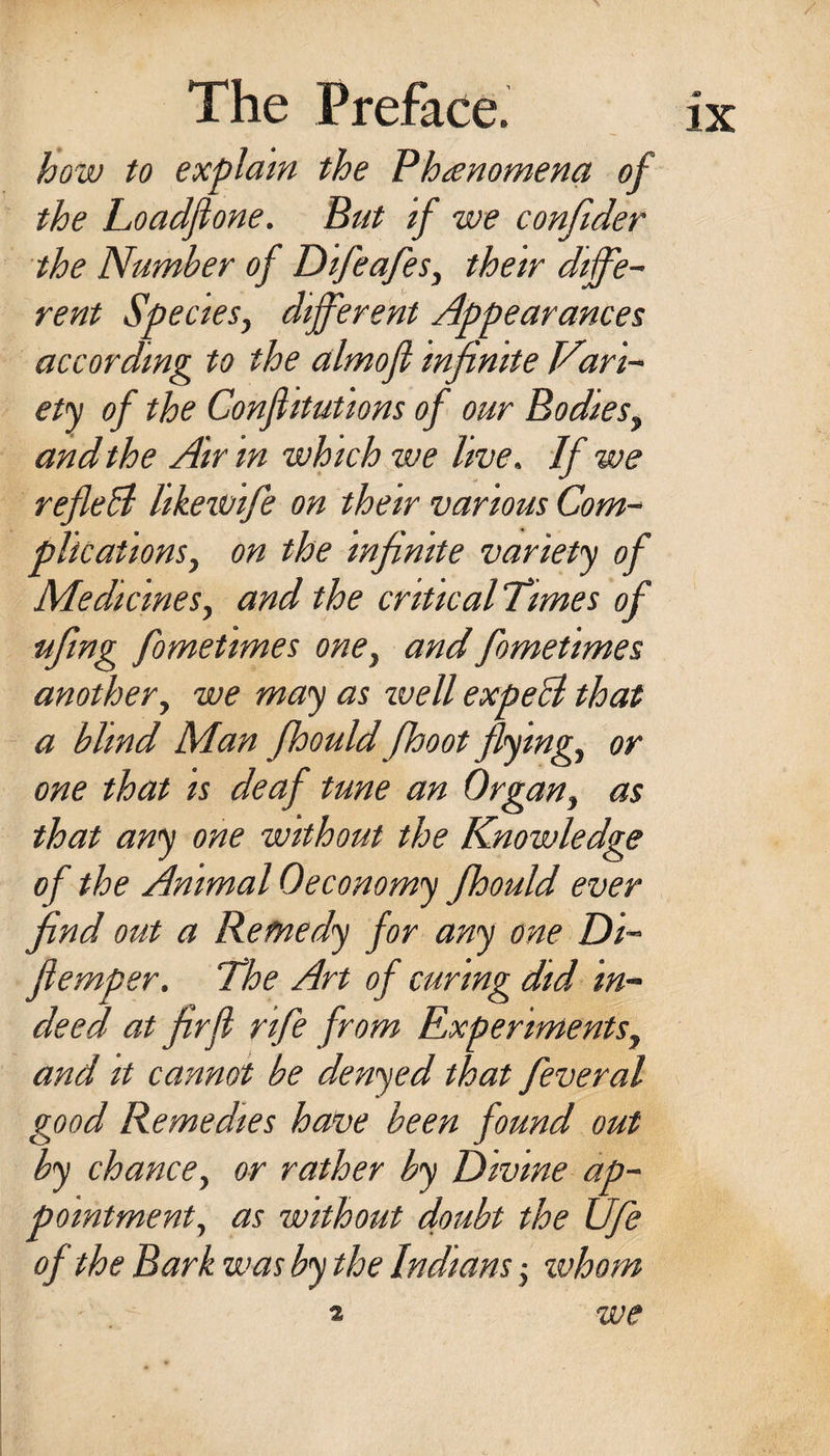 how to explain the Phanomena of the Loadfione. But if we confider the Number of DifeafeSy their diffe~ rent Species^ different Appearances according to the almofi infinite Vari- ety of the Confiitutions of our Bodies^ and the Air in which we live. If we refleH likewife on their various Com-~ plicationsy on the infinite variety of MedicineSy and the criticalTimes of ■ufing fometimes oney and fometimes anothery we may as ivell expeB that a blind Man fhould fhoot flyingy or one that is deaf tune an Organy as that any one without the Knowledge of the Animal Oeconomy fhould ever find out a Remedy for any one Di- fiemper. The Art of curing did in¬ deed at firfl rife from ExperimentSy and It cannot be denyed that feveral good Remedies ha.ve been found out by chancey or rather by Divine ap¬ pointment y as without doubt the Ufie of the Bark was by the Indians j whom we