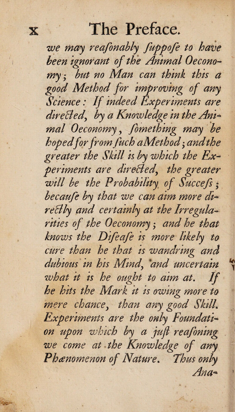 we f^ay reafonahly fuppofe to have been ignorant of the Animal Oecono- my -y but no Man can think this a good Method for improving of any Science: If indeed Experiments are direlled, by a Knowledge in the Ani¬ mal 0economy y fomething may be hopedfor from fuch aMethod -yUndthe greater the Skill is by which the Ex¬ periments are direBedy the greater will he the Probability of Succefs j becaufe by that we can aim more di- reBly and certainly at the Irregular rities of the Oeconomy j and he that knows the Eiifeafe is more likely to cure than he that is wandring and dubious in his Mindy 'and uncertain what it IS he ought to aim at. If he hits the Mark it is owing more to mere chance, than any good Skill. Experiments are the only Foundati¬ on upon which by a jufl reafoning we come at ■ the Knowledge of any Phtemmenon of Nature. Thus only Ana- 1