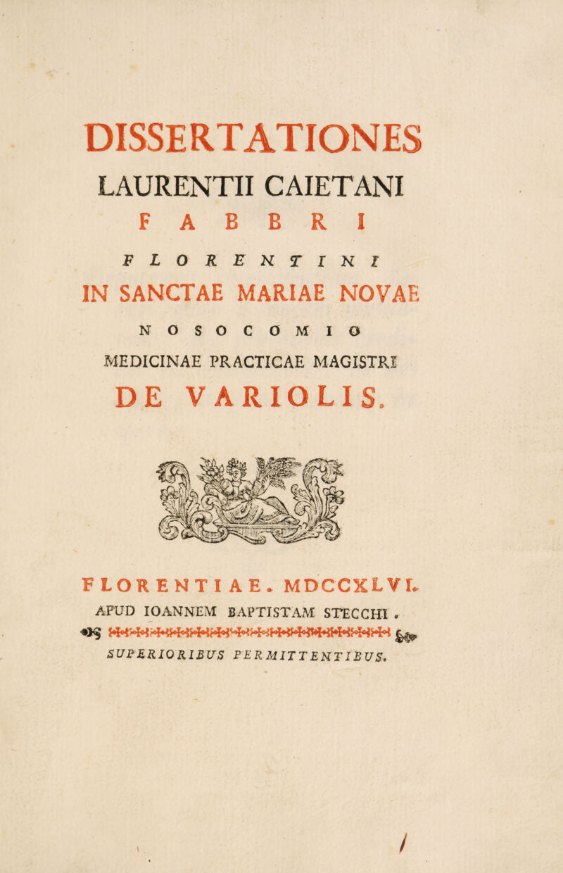 DISSERTATIONES LAURENTII CAIETANI F A B B R I FLOREKTIKl IN SANCTAE MARIAE NOVAE NOSOCOMIO MEDICINAE PRACTICAE MAGISTRI DE VARIO LIS, FLORENTI A E . MDCCXLVI. APUD IOANNEM BAPTISTAM STECCHI . SUPERIORIBUS PERMITTENTIBUS. \ /