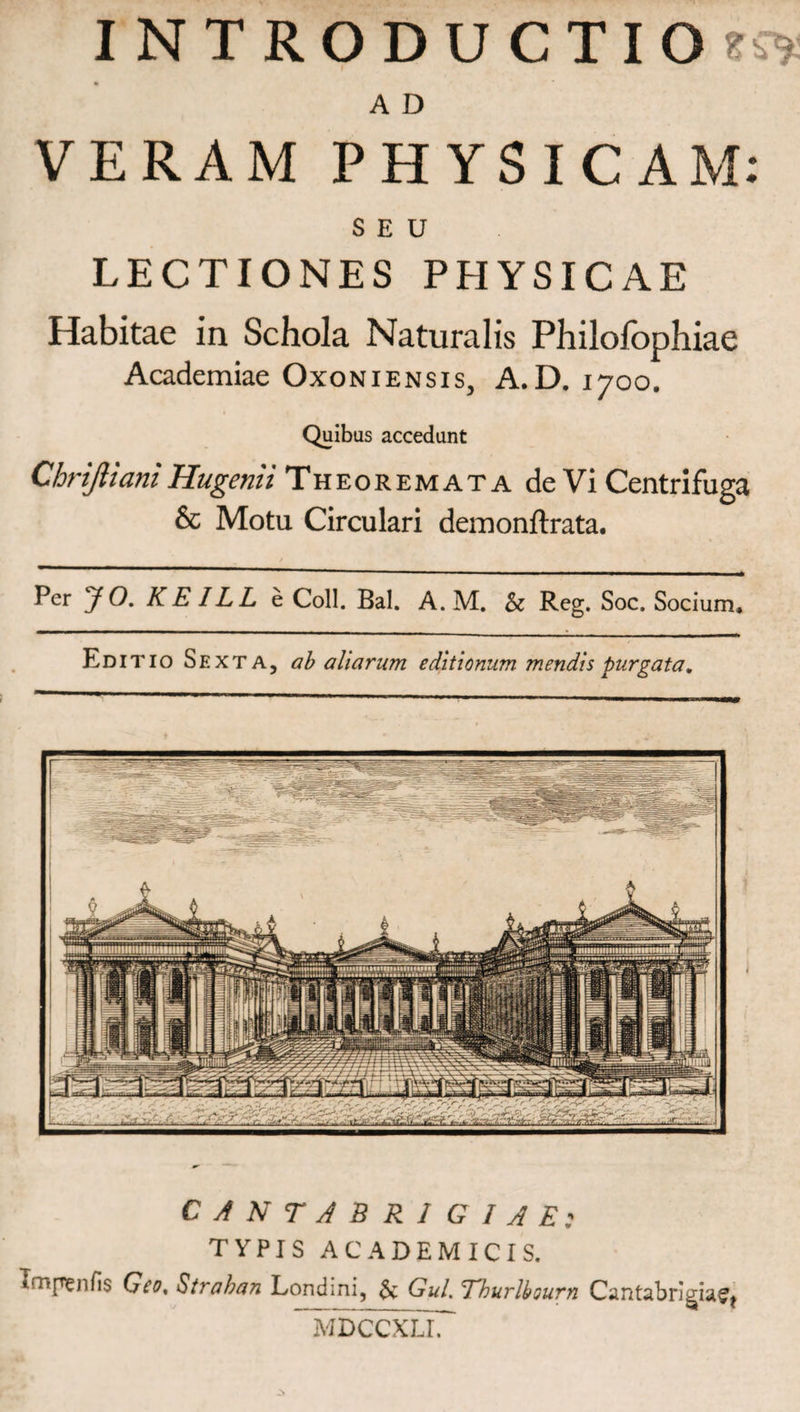 INTRODUCTIO A D VERAM PHYSICAM: SEU LECTIONES PHYSICAE Habitae in Schola Naturalis Philofophiae Academiae Oxoniensis, A.D. 1700. Quibus accedunt Chrijliani Hug ^//Theoremata de Vi Centrifuga &amp; Motu Circulari demonftrata. Per yO. KE ILL e Coli. Bal. A.M. &amp; Reg. Soc. Socium* Editio Sexta, ab aliarum editionum mendis purgata. CANTABRI G 1 A E: TYPIS ACADEMICIS. lOipenfis Geo, Strahan Londini, &amp; GuL Thurlbourn Cantabrigia^ MDCCXLir