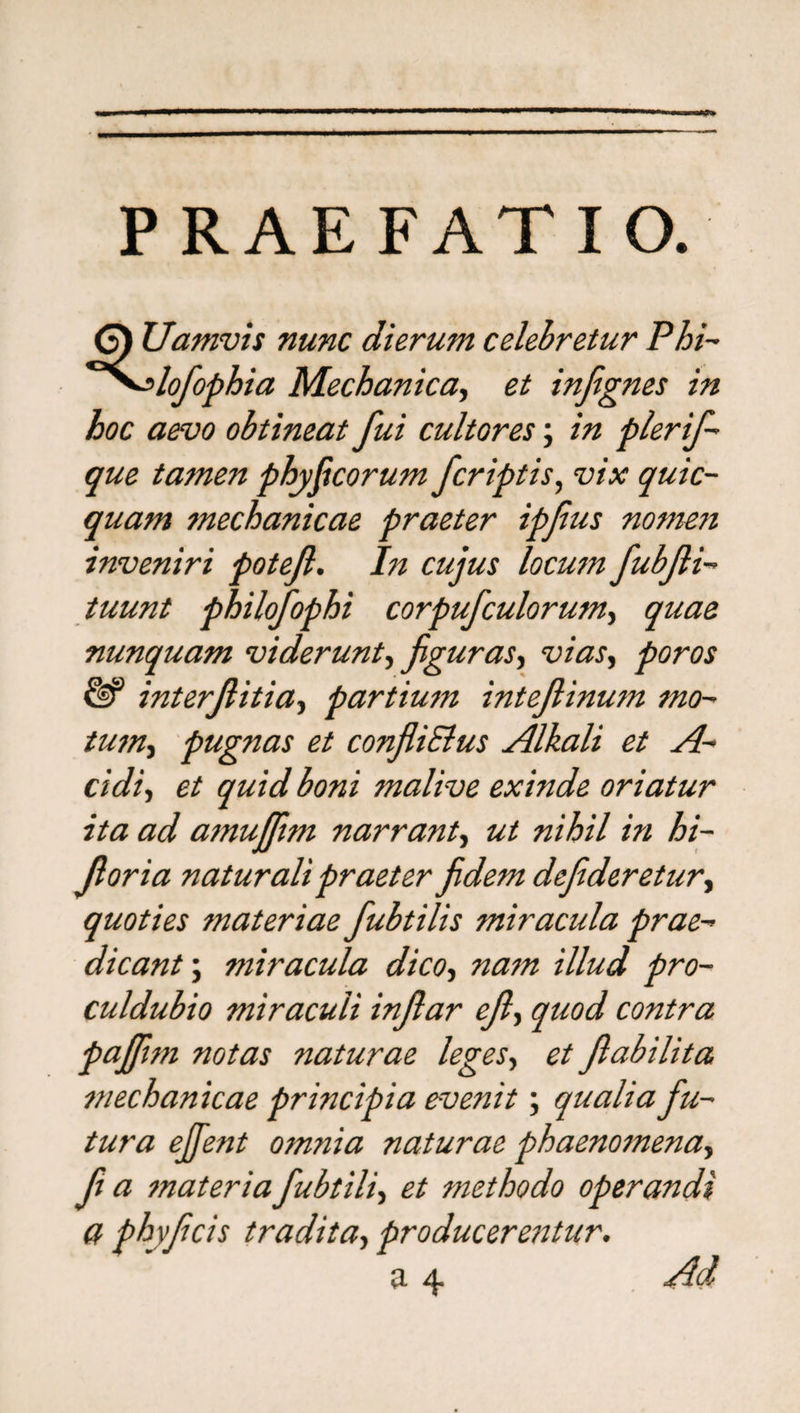 P RAE FAT I O. 6) Uamvis nunc dierum celebretur Phi- ~<*lofophia Mechanica, et infignes in hoc aevo obtineat fui cultores; in plerif- que tamen physicorum /criptis, vix quic- quam mechanicae praeter ipfius nomen inveniri potejl. In cujus locum fubfli- tuunt philofophi corpufculorum, quae nunquam viderunt ^figuras, vias, poros &amp; interfiitia, partium inteftinum mo- tum, pugnas et confliSlus Alkali et A- eidi, et quid boni malive exinde oriatur ita ad amujfim narrant, nihil in bi¬ foria naturali praeter fidem defideretur, quoties materiae fubtilis miracula prae¬ dicant-.; miracula dico, tzzzzzz illud pro- culdubio miraculi infiar efi, quod contra pajfim notas naturae leges, et fiabilita mechanicae principia evenit; qualia fu¬ tura ejfient omnia naturae phaenomena, f a materia fubtili, et methodo operandi a phyficis tradita, producerentur. a 4