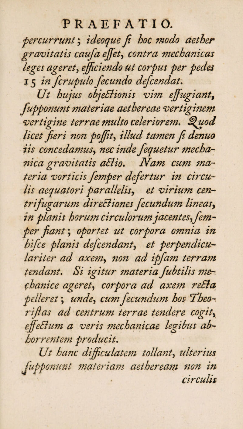 •percurrunt; ideoque fi hoc modo aether gravitatis caufa ejfet, contra mechanicas leges ageret, efficiendo ut corpus per pedes 15 in fcrupulo fecundo defcendat. Ut hujus objeSHonis vim effugiant, fupponunt materiae aethereae vertiginem vertigine terrae multo celeriorem. Sfuod licet fieri non poffit, illud tamen fi denuo iis concedamus, nec inde fequetur mecha¬ nica gravitatis aElio. Nam cum ma¬ teria vorticis fiemper defiertur in circu¬ lis aequatori parallelis, et virium cen- trifiugarum direSliones fecundum lineas, in planis horum circulorum jacentes,fem- per fiant; oportet ut corpora omnia in hifce planis defendant, et perpendicu- lariter ad axem, non ad ipfam terram tendant. Si igitur materia fubtilis me¬ chanice ageret, corpora ad axem reSla pelleret; unde, cum fecundum hos Theo- rifias ad centrum terrae tendere cogit„ effeSlum a veris mechanicae legibus ab¬ horrentem producit. Ut hanc difficulatem tollant, idterius fupponunt materiam aetheream non in circulis