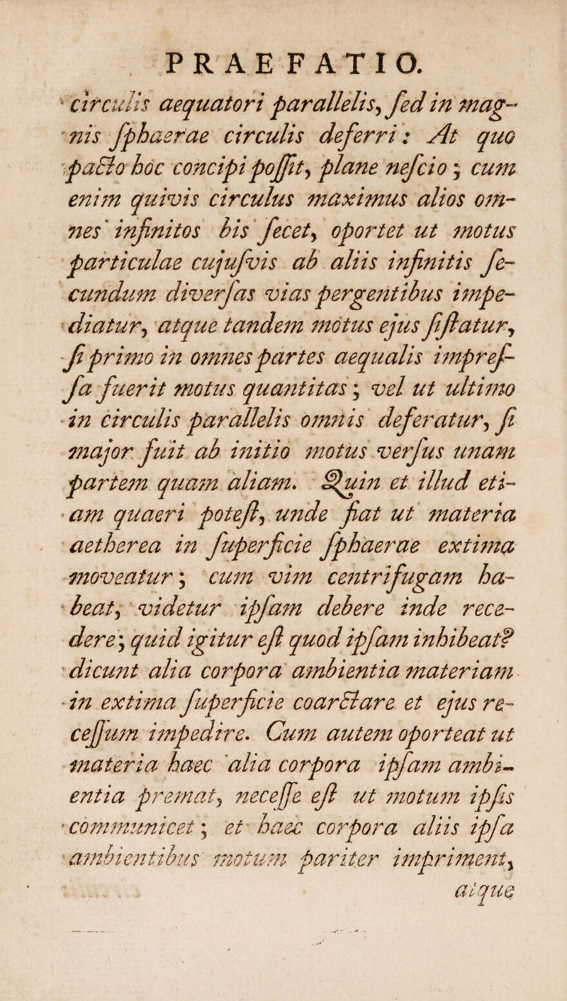 circulis aequator i parallelis^ fed in mag~ -nis fiphaerae circulis deferri: At quo ■paElo hoc concipipojft, plane nefcio; cum enim quivis circulus maximus alios om¬ nes ' infinitos his fiecet, oportet ut motus particulae cujufivis ab aliis infinitis fe¬ cundum diverfias vias pergentibus impe- ’ diatur, atque tandem motus ejus Jijlatur, ■Ji primo in omnes partes aequalis imprefi- fia fuerit motus quantitas; vel ut ultimo ■in circulis parallelis omnis defer at ur,fi major fuit ab initio motus verfius unam partem quam aliam. Hfiuin et illud eti¬ am quaeri potejl, unde fiat ut materia aetherea in fuperficie fiphaerae extima moveatur; cum vim centrifugam ha- beat, videtur ipfiam debere inde rece- dere\ quid igitur ejl quod ipfiam inhibeatf 'dicunt alia corpora ambientia materiam ■ in extima fuperficie coarElare et ejus re- cejjum impedire. Cum autem oporteat ut materia haec alia corpora ipfiam ambi¬ entia premat, necefie ejl ut motum ipfis ■ communicet; et haec corpora aliis ipfia ambientibus motum pariter impriment, atque