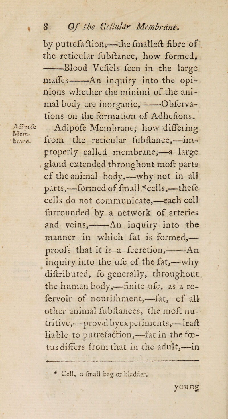 i Adipofe Mem¬ brane, 8 Of the Cellu/dr Me mb rani* by putrefaction*—theffnalleft fibre of the reticular fubftance, how formed* -——Blood Veflels feen in the large piaffes-An inquiry into the opi¬ nions whether the minimi of the ani¬ mal body are inorganic,—-Obferva- tions on the formation of Adhefions. Adipofe Membrane, how differing from the reticular fubftance,—im¬ properly called membrane,—a large gland extended throughout mo ft parts of the animal body,—why not in all parts,—formed of fmall ^cells,—-thefe cells do not communicate,—each cell furrounded by a network of arteries and veins,——An inquiry into the manner in which fat is formed,— * proofs that it is a fecretion,——An inquiry into the ufe of the fat,—why diftributed, fo generally, throughout the human body,—finite ufe, as a re¬ fer voir of nourifhrnent,—fat, of all other animal fubftances, the moft nu¬ tritive,—proved byexperiments,—leaft liable to putrefaction,—fat in the foe¬ tus differs from that in the adult,—in young * Cell, a fmall bag or bladder.