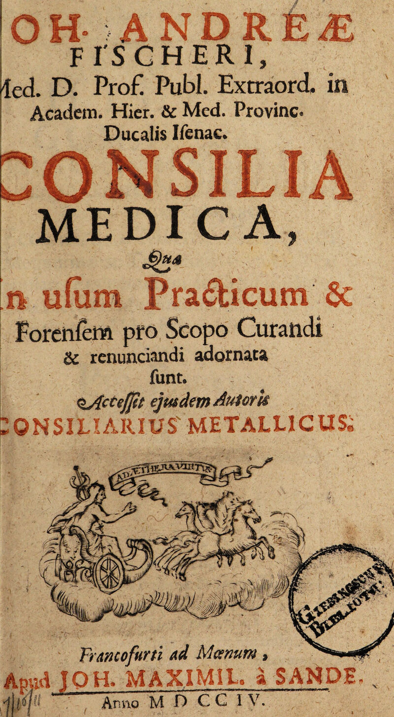 OH- ANDRE£ F IS C HERI, 4ed. D. Pro £ Pubi. Extraord. in Academ. Hier. & Med. Provinc. Ducalis Ifenac. CONSILIA MEDICA, [n ufura Pra&icum Forenfem pro Scopo Curandi Sc renuntiandi adornata funt. §Actejjit ejusdem Autork 20NSIFIARIUS' METALLICUS* Trmcofurti ad Manum, Apud IOH. MAXIM1L. a SAtiDE V