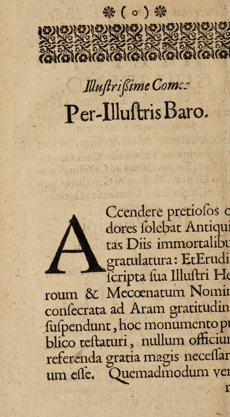 Mujlrifime Corne: Per-IlluftrisRaro, Ccendefc pretioios c dores lolebat Antiqui tas Diis immortalibi gratulatura: EtErudi ‘lcripta fua Illuftri Ht roum $£ Mccoenatutn Nomii coilfecrata ad Aram gratitudin fafpendunt, hoc monumento pi blico rellaturi, nullum officiur referenda gratia magis necellar um elfe. Quemadmodum ver , r