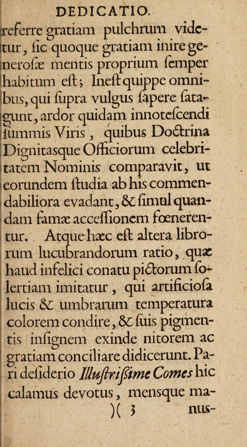 ireferre gratiam pulchrum vidc- itur, llc quoque gratiam inire ge- inerofe mentis proprium iemper habitum eftj Ineft quippe omni- Ibus, qui iiipra vulgus iapere fata- igunt, ardor quidam innotefcendi luminis Viris, quibus Doctrina Dignitasque Officiorum celebri¬ tatem Nominis comparavit, ut * eorundem ftudia ab his commen¬ dabiliora evadant, &C fimal quan- dam fama: accclfioncm ioeneren- tur. Atque haec eft altera libro¬ rum lucubrandorum ratio, quae haud infelici conatu pidtorum fo- lertiam imitatur, qui artificiofa lucis &c umbrarum temperatura colorem condire, & filis pigmen¬ tis infignem exinde nitorem ac gratiam conciliare didicerunt. Pa¬ ri defiderio Illujlrifiime Comes hic calamus devotus, mensque ma¬