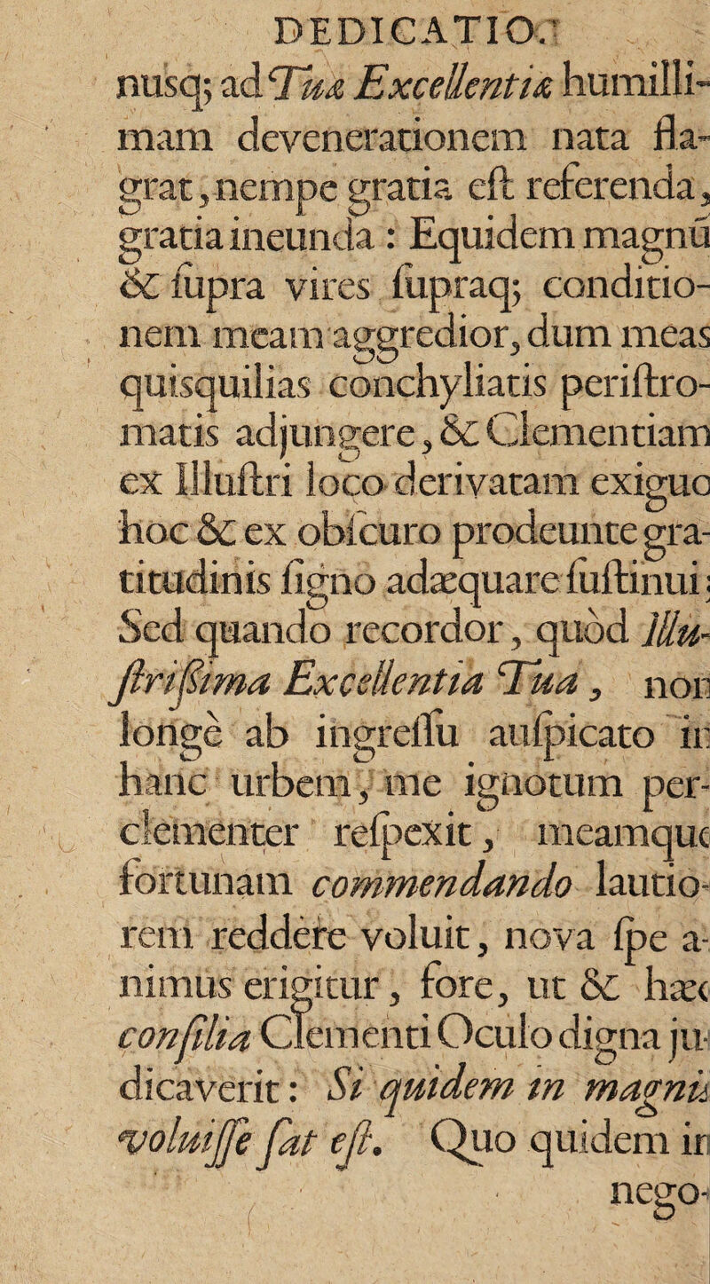 nusq; ad Tu* Excellenti*, humilli¬ mam devenerationem nata fla¬ grat, nempe gratia eft referenda, gratia ineunda : Equidem magnu 6c iiipra vires fiipraq; conditio¬ nem meam aggredior, dum meas quisquilias conchyliatis periftro- matis adjungere, & Clementiam ex llluftri loco derivatam exiguo hoc & ex oblcuro prodeunte gra- titudinis figno adaequare luftinui; Sed quando recordor, quod Jliu- Jiripma Excellentia Tua, non longe ab ingrellu aulpicato in hanc urbem, me ignotum per- clementer refpexit, meamquc fortunam commendando lautio¬ rem reddefe voluit, nova fpe a- nimus erigitur, tore, ut &C hae< con filia Clementi Oculo digna ju¬ dicaverit : Si quidem in magnii volmjfe fat eft. Quo quidem in nego-