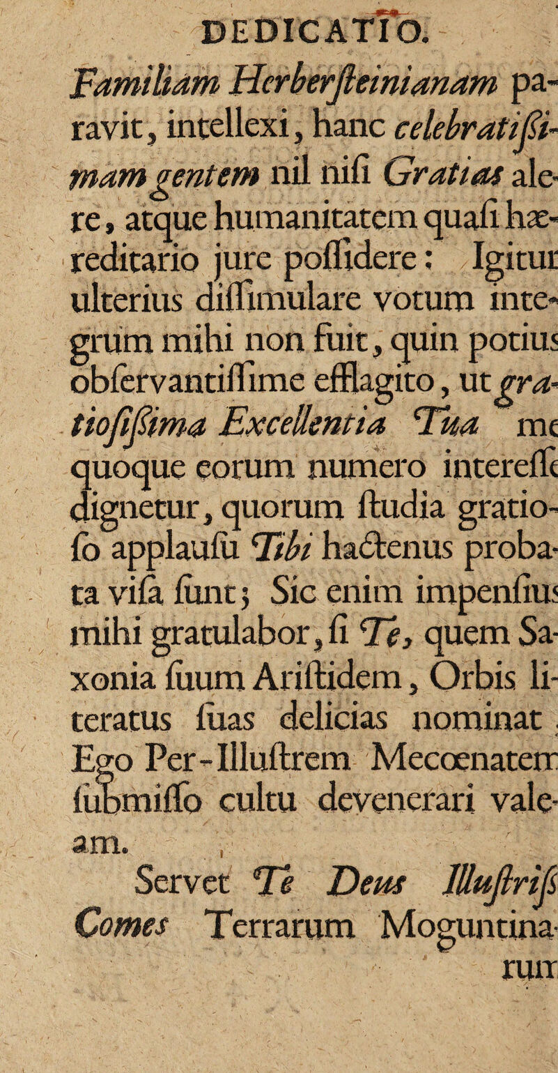 Familiam Herberjleinianam pa¬ ravit, intellexi, hanc celebratifi- mam gentem nil nili Gratias ale¬ re , atque humanitatem quali hae- reditario jure poffldere: Igitur ulterius dilTimulare votum inte¬ grum mihi non fuit, quin potiu< oblervantifflme efflagito, ut gra- tiofipma Excellentia Tua mc quoque eorum numero intereffl dignetur, quorum ftudia gratio- lo applaulu Tbi hadtenus proba¬ ta vila liint j Sic enim impenliuj mihi gratulabor, li Te, quem Sa- xonia liium Ariftidem, Orbis li- teratus liias delicias nominat. Ego Per-Illuftrem Mecoenaterr lubmilTo cultu devenerari vale¬ am. , Servet Te Deus Jlluftrifi Comes Terrarum Moguntina run
