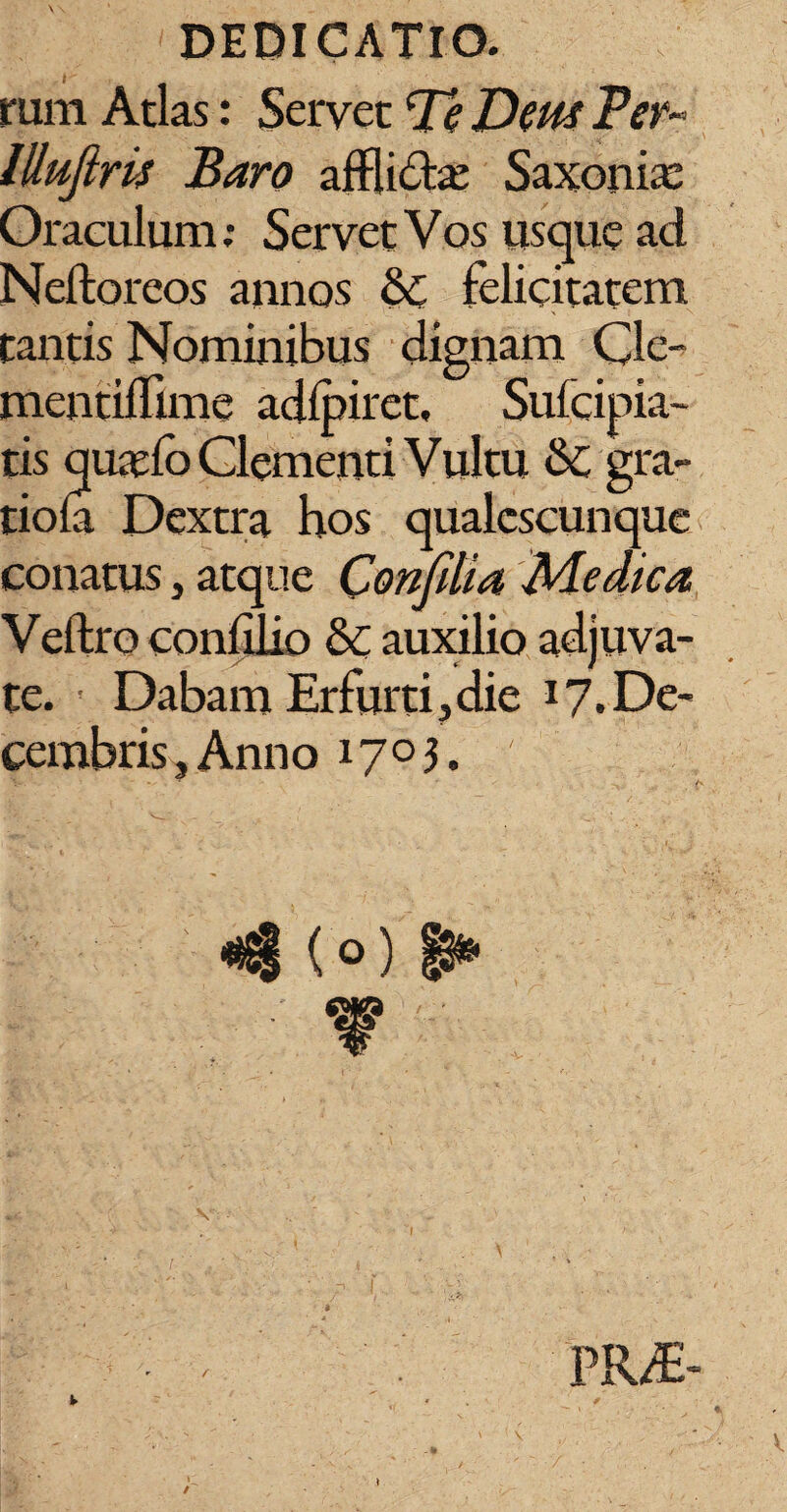 rum Atlas: Servet Pe Deus Per- llluftris Baro afflidta: Saxonix Oraculum; Servet Vos usque ad Neftoreos annos &£ felicitatem tantis Nominibus dignam Cle- mentifllme adlpiret, Sufcipia- tis quaefo Clementi Vultu &C gra- tiola Dextra bos qualescunque conatus, atque Confdia Medica Veftro confilio & auxilio adjuva¬ te. Dabam Er furti j die 17. De¬ cembris, Anno 1703. <4 (o) 8*