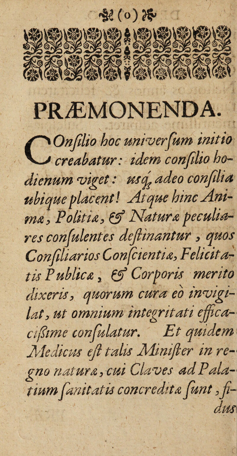 fU (°) PROMONENDA. COnfdio hoc universum initio creabatur: idem confdio ho- dienum viget: uscg adeo confdia ubique placenti Atque hinc Ani¬ ma, Politia, & Natura peculia¬ res confulentes dejlinantur, quos Confdiarios Conscientia, Felicita¬ tis Publica, & Corporis merito dixeris, quorum cura eo invigi¬ lat, ut omnium integritati effica¬ ci fiim e confulatur. Et quidem Medicus efi talis Mimjler in re¬ gno natur a, cui Claves ad Pala¬ tium Canit at is concredita funt ,ji- dl4S'