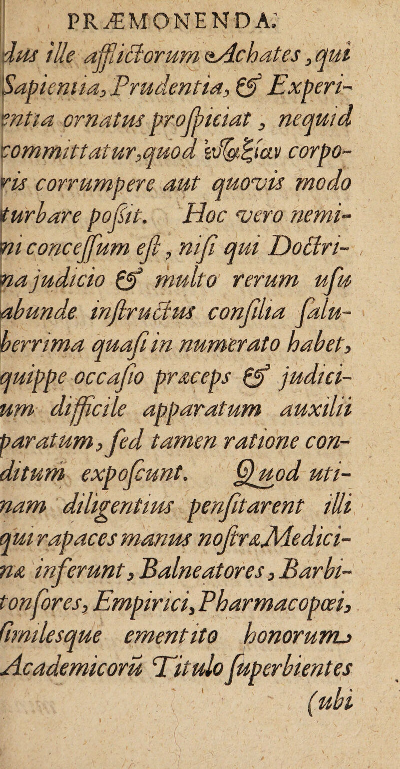 dus ille afflictorum oAchates, qui Sapientia, Prudentia, & Experi- vntia ornatus prolbieiat , nequid committatur,quod kvlgtfyav corpo¬ ris corrumpere aut quovis modo turbare pofit. Hoc vero nemi¬ ni concejfum ejl, mji qui Dottri- na judicio & multo rerum ufu abunde mjlrucius conjilia falu- berrima quafiin numerato habet, quippe occajio praceps & judici¬ um difficile apparatum auxilii paratum, fed tamen ratione con¬ ditum expoliunt. Quod uti- nam diligentius penfitarent illi qui rapae es manus nojiraJHedici- n& inferunt. Balneatores, Barbi¬ ton for es, Empirici, Pharmacopoei, fimilesque ementito honorunu Academicoru ‘Titulo fuperbientes l ubi