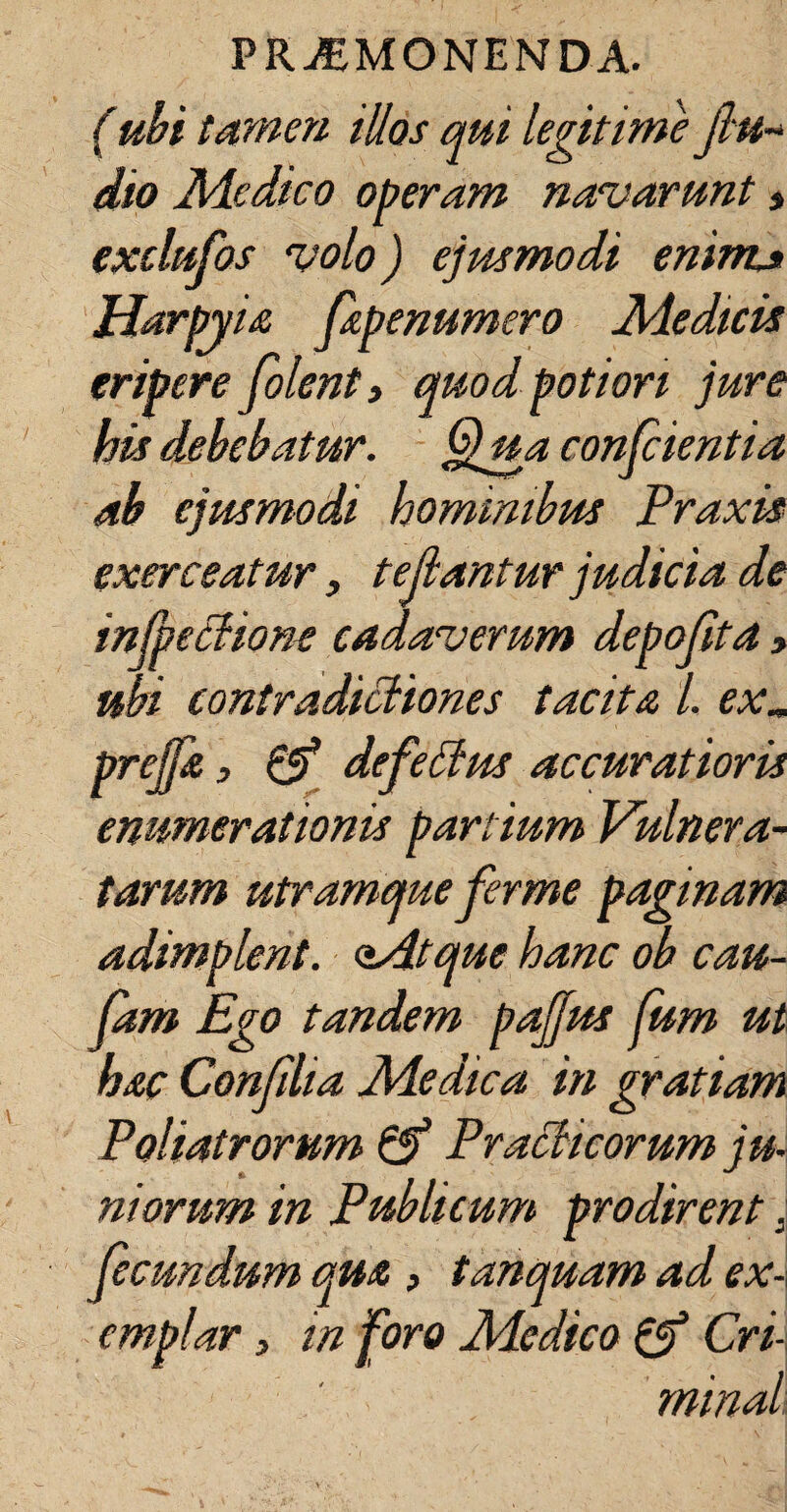 tamen illos qui legitime jlu- dio Medico operam navarunt» exclufos volo) ejusmodi eninu Harpyia feapenumero Medicis eripere feolent, quodpoti ori jure his debebatur. Qua confeientia ab ejusmodi homimbtts Praxis exerceatur, fellantur judicia de infpetlione cadaverum depojita» ubi contradictiones tacita l. exm prejfea, & defeffus accuratioris enumerationis partium Vulnera¬ tarum utramque ferme paginam adimplent, aidtque hanc ob cau- feam Ego tandem pajjus fum ut hac Confiha Medica in gratiam Poliat rorum & Praclicorum ju¬ niorum in Publicum prodirent s fecundum qua , tanquam ad ex¬ emplar , in foro Medico & Cri¬ minat