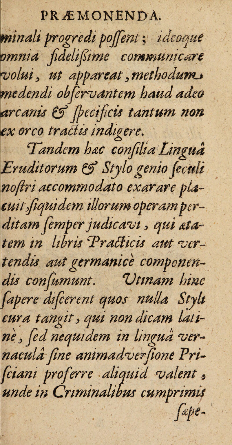 minali progredi pojfent; ideoque omnia fidelifime communicare volui i ut appareat 3 methodunu medendi obfervant em haud adeo arcanis & jjiecifcis tantum non ex orco tradis indigere. Tandem hac confdia Lingua Eruditorum & Stylo genio feciefi nofiri accommodato exarare pla¬ cuit,Jiquidem illorum operam per¬ ditam femper judicavi, qui &ta- tem m libris Pradicis aiet ver¬ tendis aut germani ce componen¬ dis confumunt. 'Vtmam hinc fapere difcerent quos nulla Styli cura tangit, qui non dicam lati- ne,fed nequi dem in lingua ver¬ nacula fme animadverfione Pri- fciani proferre aliquid valent, unde in Criminalibus cumprimis | ' /' , fepe- I