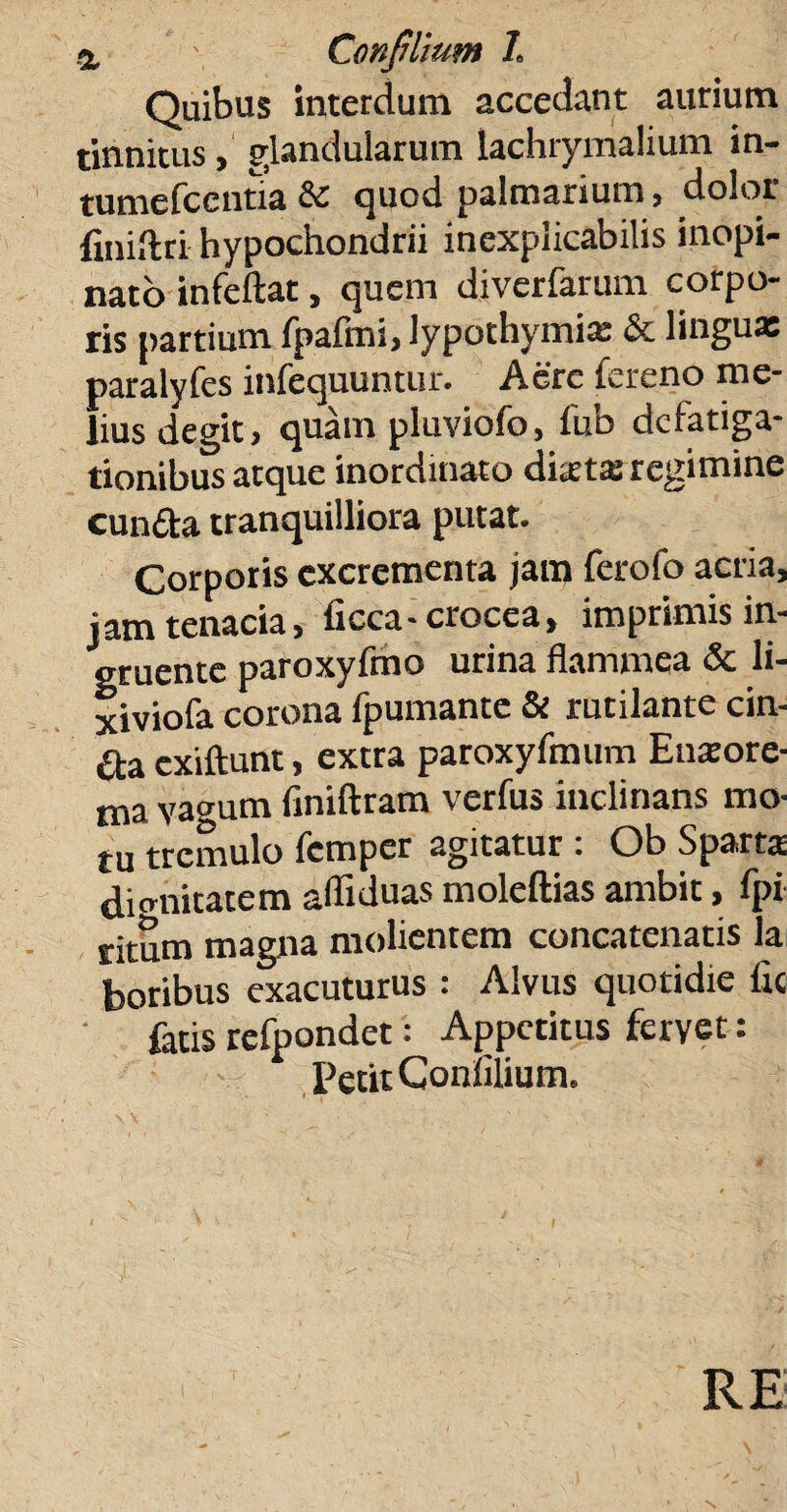 Quibus interdum accedant aurium tinnitus, glandularum lachrymalium in- tumefcentia & quod palmarium, dolor finidri hypochondrii inexplicabilis inopi¬ nato infeftat, quem diverfarum corpo¬ ris partium {palmi, lypothymix & lingua» paralyfes infequuntur. Aere fereno me¬ lius degit, quam pluviofo, lub defatiga¬ tionibus atque inordinato dixtas regimine eunda tranquilliora putat. Corporis excrementa jam ferofo acria, jam tenacia, ficca-crocea, imprimis in¬ gruente paroxyfmo urina flammea & li- xiviofa corona fpumante & rutilante cin- da exiftunt, extra paroxyfmum Enxore- ma vagum finiftram verfus inclinans mo¬ tu tremulo femper agitatur: Ob Sparta dignitatem adiduas moleftias ambit, fpi fitnm magna molientem concatenatis la Sus «acuturus : Alvus quotidie fit fatis refpondet: Appetitus fervet: Petit Conlilium. RE