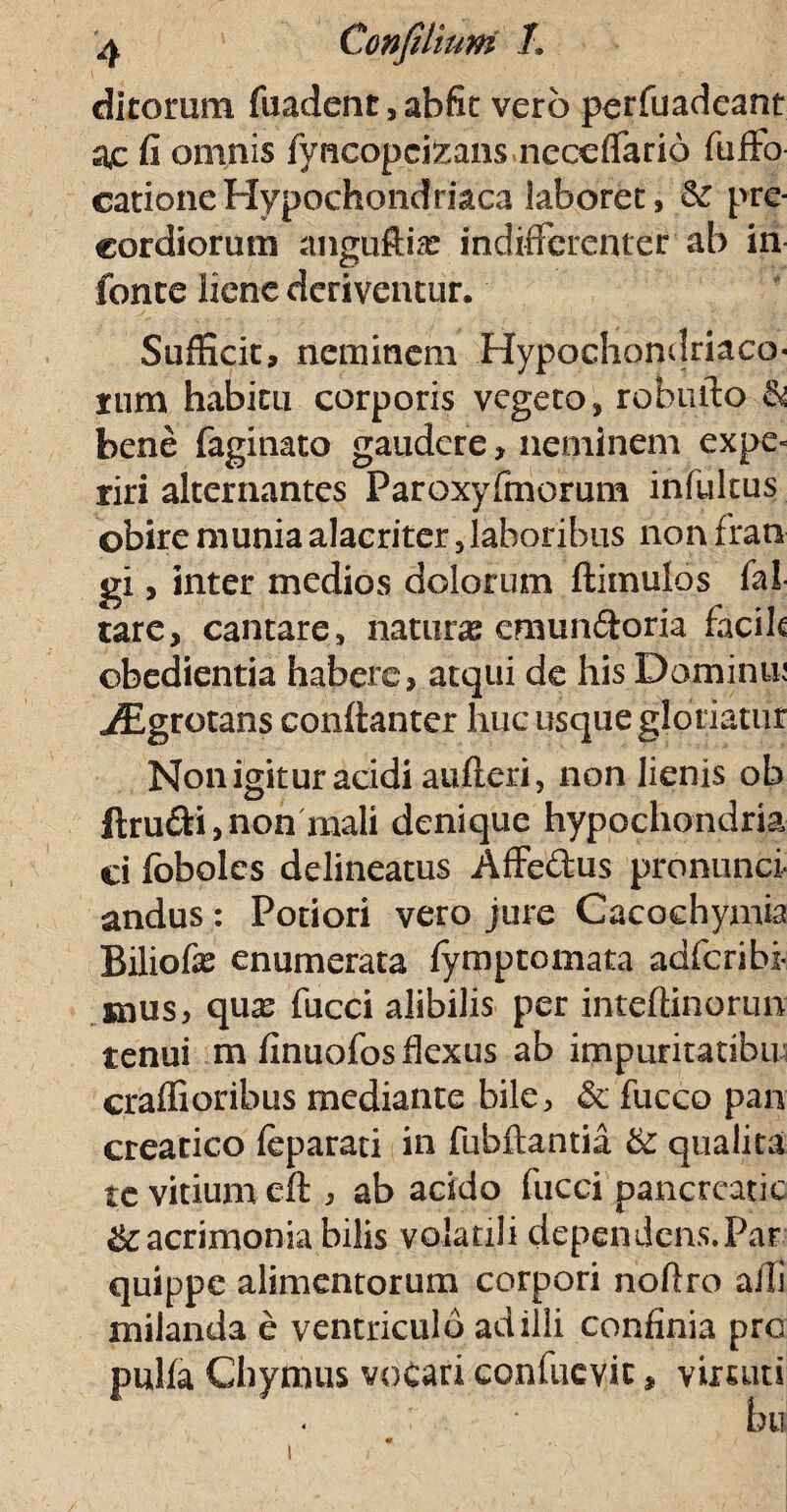 di torum fuadent,abfit vero perfuadeant a,c fi omnis fyhcopeteans neceflario fuffo cationeHypochondriaca laboret, & pre- cordiorum anguftias indifferenter ab in fonte liene deriventur. Sufficit, neminem Hypochondriaco¬ rum habitu corporis vegeto, robmlo & bene faginato gaudere, neminem expe¬ riri alternantes Paroxyfmorum infultus obire munia alacriter 5 laboribus non fratx gi, inter medios dolorum ftimulos fal tare, cantare, naturas cmun&oria facih obedientia habere, atqui de his Dominm iEgrotans conftanter huc usque gloriatur Non igitur acidi aufteri, non lienis ob ftru&i, non mali denique hypochondria ci foboles delineatus Affedus pronunci andus: Potiori vero jure Cacoehymia Biliofe enumerata fytnptomata adferibi- snus, quas fucci alibilis per inteffinorun tenui m finuofos flexus ab impuritatibiw craffioribus mediante bile, & fucco pan creatico feparati in fubftantia &: qualita tc vitium eft , ab arido fucci pancrcatic & acrimonia bilis volatili dependens.Par quippe alimentorum corpori noflxo alii xnilanda e ventriculo ad illi confinia pro pulla Chytnus vocari confuevit, virtuti bu /