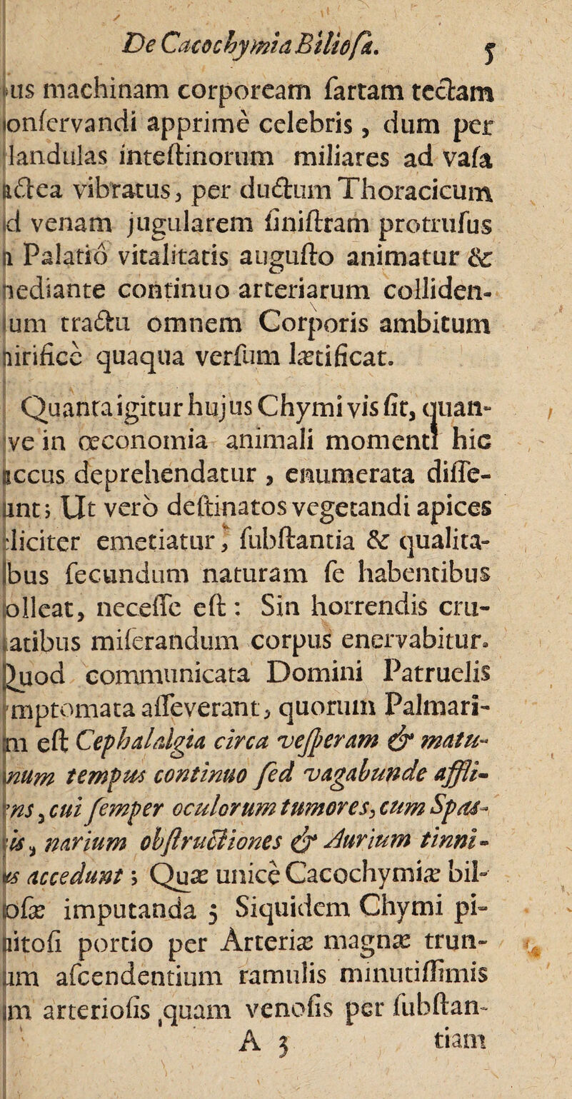 DeCacochymiaBiliofk. y ais machinam corpoream fartam teciam «onfervandi apprime celebris, dum per landulas inteftinorum miliares ad vafa mftea vibratus, per dudumThoracicum jd venam jugularem liniftram protrufus H Palatio vitalitatis augufto animatur iiediante continuo arteriarum colliden- ium traftu omnem Corporis ambitum nirifice quaqua verfurn fetificat. Quanta igitur hujus Chymi vis fit, quan- jve in ceconomia animali momenti hic secus deprehendatur , enumerata diffe- tmt; Ut vero deftinatos vegetandi apices tlicitcr emetiaturfubftantia & qualita- Ibus fecundum naturam fe habentibus iolleat, neceffe eft: Sin horrendis cru- latibus milerandum corpus enervabitur» )uod communicata Domini Patruelis mptomata alleverant, quorum Palmari- m eft Cephalalgia circa vejperam & matu« \num tempm continuo fed vagabunde affli- \ns 3 cui femper oculorum tumores, cum Spas- is ^ navium obflruciiones & Aurium tinni- w accedunt > Qu^ unice Cacochymix bib (ofe imputanda 5 Siquidem Chymi pi» aitofi portio per Arteria magnas trun- am afeendentium ramulis minutiffimis jm arteriolis (quain venofis per fubftan- A 3 tiarn