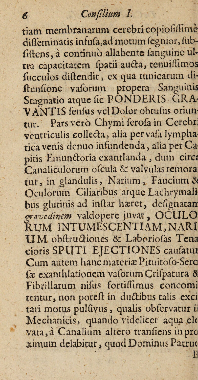 tiam membranarum cerebri copiofiffime difleminatis infufajad motum fegnior, fub- filtens, a continuo allabente (anguine ul¬ tra capacitatem fpatii aucta, tenuiiiimos fucculos diftendit, ex qua tunicarum di- fteniione vaforum propera Sanguinis Stagnacio atque fic PONDERIS GRA¬ VANTIS fenfus vel Dolor obtufus oriun¬ tur. Pars vero Chymi ferofa in Cerebr: ventriculis eolle&a, alia pervafa lympha tica venis denuo infundenda, alia per Ca pitis Emunftoria exantlanda , dum cira Canaliculorum ofcula Rr valvulas remora tur3 in glandulis, Narium, Faucium & Oculorum Ciliaribus arque Lachrymali bus glutinis ad inflar hteret, dcfignatarr wnvcdinan valdoperc juvat, OCULO kUM INTUMESCENTIAM, NARI UM obftructiones & Laboriofas Tena doris SPUTI EJECTIONES caufatui Cutn autem hanc materiat Pituitofo-Sero ix exanthlationcm vaforum Crifpatura & Fibrillarum nifus fortiffimus concomi tentur, non poteft in ductibus talis exci tari motus pulfiyus, qualis obfervatur i; Mechanicis, quando videlicet aqua elt vata,a Canalium altero tranfiens inprc ximutn dolabitur, quod Dominus Patrue li