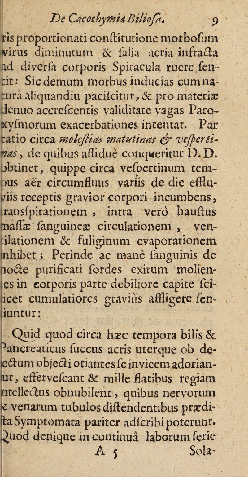 ris proportionali conftitutione morbofum virus diminutum 6c falia acria infrada lad diverfa corporis Spiracula ruere fen- Icit: Sic demum morbus inducias cum na- turaaliquandiu pacifcitur, 5c pro materix denito accrefcentis validitate vagas Paro- Kyfmorum exacerbationes intentat» Par iratio circa molejlias matutinas & vejperti- ftas y de quibus aflidue conqueritur D. D. Dbtinet, quippe circa vefoertinum tem- dus aer circumfluus variis de die efflu¬ viis receptis gravior corpori incumbens, iransfpirationem , intra vero hauftus mafix fanguinex circulationem , ven» ilationem & fuliginum evaporationem inhibet; Perinde ac mane {anguinis dc node purificati fordes exitum molien- es in corporis parte debiliore capite fci- licet cumulatiores gravius aflligere fen- liuntur: Quid quod circa hxc tempora bilis & Pancreaticus fuccus acris uterque ob de- tedum objedi otiantes fc invicem adorian¬ tur, effervefeant &: mille flatibus regiam mtelledus obnubilent , quibus nervorum K venarum tubulos diftendentibus prxdi- ita Symptomata pariter adferibi poterunt. *)uod denique in continua laborum ferie A p Sola-