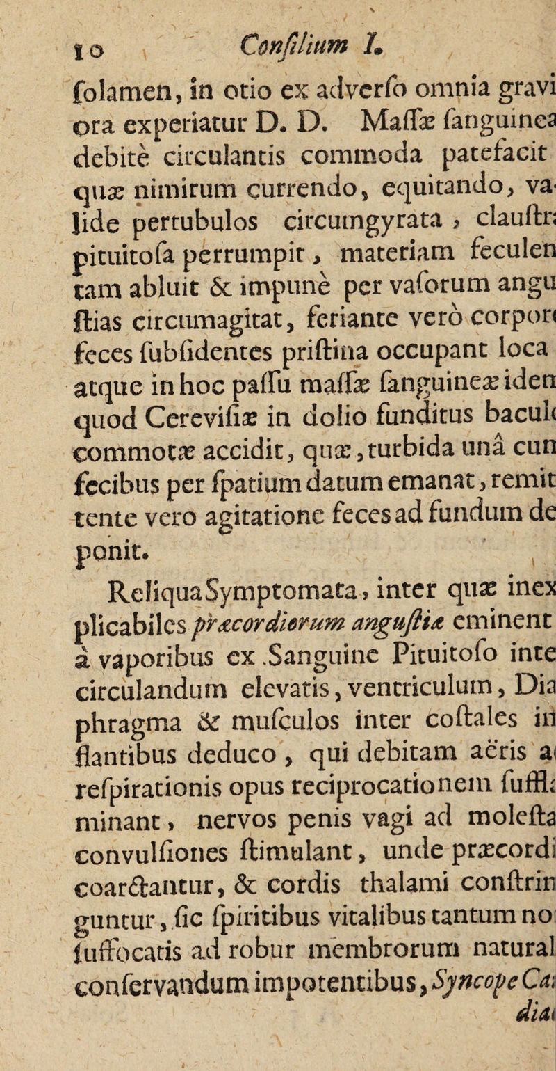 folamen, in otio ex adverfo omnia gravi ora experiatur D. D. Mafifo fanguinca debite circulantis commoda patefacit qua: nimirum currendo, equitando, va¬ lide pertubulos circumgyrata > clauftr; pituitofa perrumpit, materiam feculen tam abluit & impune per vaforum angu Hias circumagitat, feriante vero corpori feces fubfidentes priftina occupant loca atque in hoc paffu maffe fanguinea: iden quod Cerevifia: in dolio funditus bacule commota: accidit, qua:,turbida una cun fecibus per fpatium datum emanat, remit tente vero agitatione feces ad fundum de ponit. Reliqua Symptomata, inter qua: inex plicabiles pr&cordiorum anguflU eminent i vaporibus ex .Sanguine Pituitofo inte circulandum elevatis, ventriculum, Dia phragma & mufculos inter coftales in flantibus deduco , qui debitam aeris a refpirationis opus reciprocationem fuffl; minant, nervos penis vagi ad molefta convulfiones ftimulant, unde prxeordi coardantur, & cordis thalami conftrin guntur, fic fpiritibus vitalibus tantum no iuffocatis ad robur membrorum natural confervandum impotentibus, Syncope Ca\