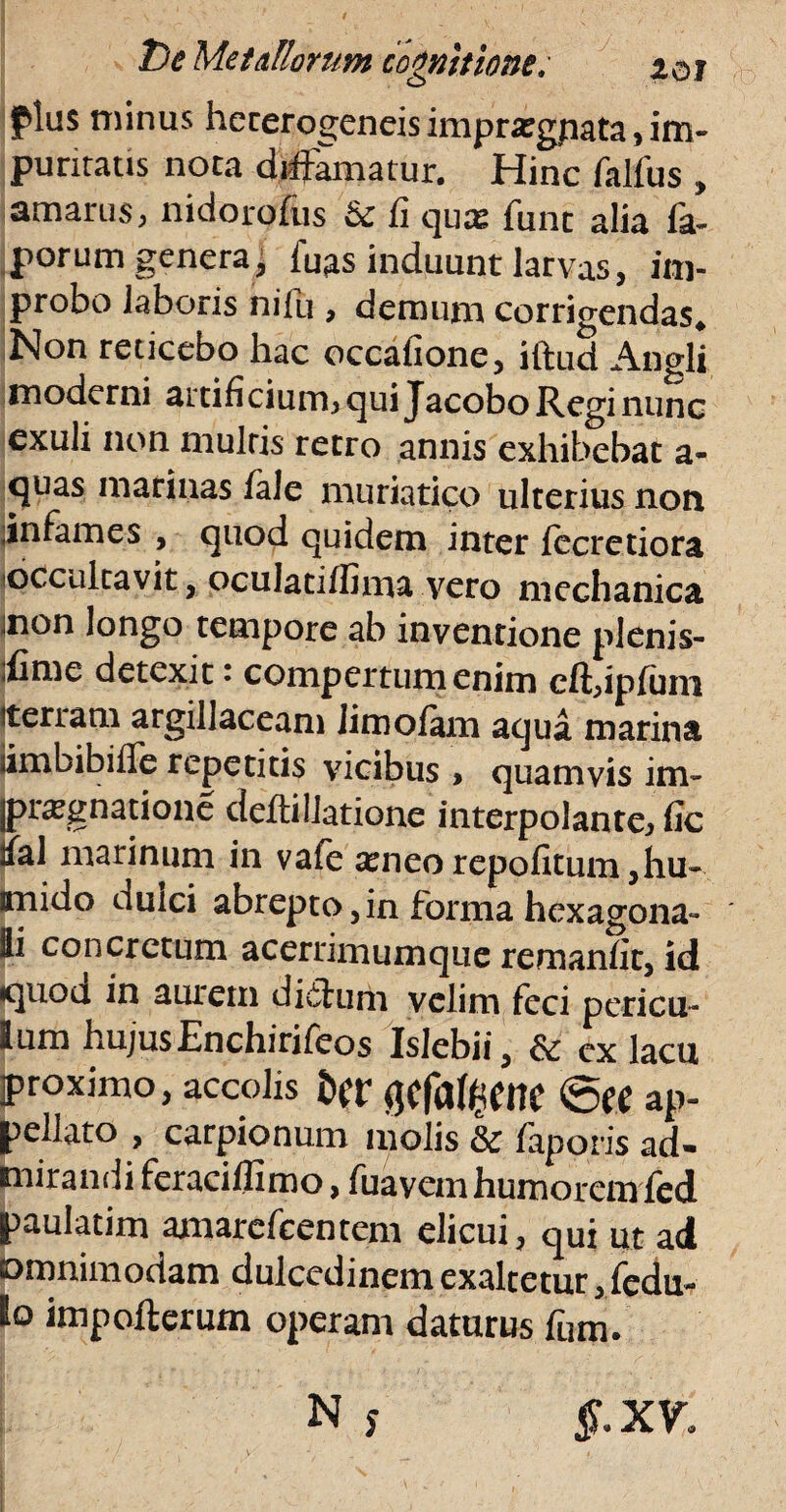 plus minus hererogencis imprargpata, im¬ puritatis nota diffamatur. Hinc falfus , amarus, nidorofus & fi qux funt alia fa- porum genera, fuas induunt larvas, im¬ probo laboris ni fu , demum corrigendas* Non reticebo hac occatione, iftud Angli moderni artifi cium, qui Jacobo Regi nunc exuli non multis retro annis exhibebat a- quas marinas fale muriatico ulterius non infames , quod quidem inter jfecretiora occultavit, oculatiffima vero mechanica :non longo tempore ab inventione plenis- ifime detexit • compertum enim cft,ipfuni terram argillaceam Jimofam aqua marina iimbibiffe repetitis vicibus > quamvis ini- [pr^gnatione deftillatione interpolante, fic ial marinum in vafe seneorepofitum,hu- anido duici abrepto,in forma hexagona- ii concretum acerrimumquc remanfit, id puod In aurem diffurh velim feci pericu¬ lum hujus Enchirifeos Islebii, & ex lacu proximo, accolis t>(t iJCfi%ne ap¬ pellato , carpionum molis & faporis ad- mirandi feraciffimo, fuavem humorem fed paulatim amarcfcentem elicui, qui ut ad omnimodam dulcedinem exaltetur, fedu- Io impofterum operam daturus fum.
