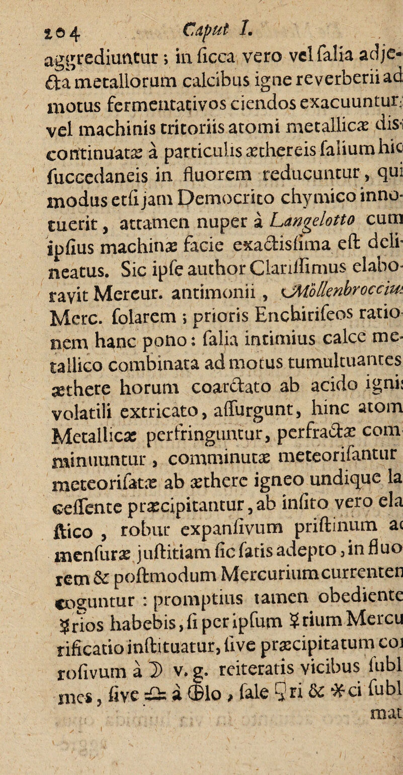 aggrediuntur; in ficca vero vel Talia adje* fta metallorum calcibus igne reverberiiad motus fermeutativos ciendos exacuuntur■ vel machinis tritoriis atomi metallicae dis-; continuata: a particulis xthereis faliumhic fuccedaneis in fluorem reducuntur, qui modus etlijam Democrito chymico inno¬ tuerit , attamen nuper a Langelotto cum ipfius machina: facie cxactislima eft dcli- neatus. Sic ipfe author Clarillimus elabo¬ ravit Mereur. antimonii, <JMblknbroccm Mere, folarem ; prioris Enchirifeos ratio nem hanc pono: Talia intimius calce me¬ tallico combinata ad motus tumultuantes jethere horum coarctato ab acido igni: volatili extricato, affurgunt, hinc atom Metallica: perfringuntur, perfracta: com minuuntur, comminutae meteorifantur meteorifatx ab aethere igneo undique la eelTente prxcipitantur,ab inlito vero eia ftico , robur expanlivum priftinum ai menfurs juftitiam fic fatis adepto, in fluo rem & poftmodum Mercuriumcurrenten coguntur : promptius tamen obediente 5 nos habebis, li per ipfum ?tiumMercu rificatio inftituatur, live praecipitatum coi rofivum a D v. g. reiteratis vicibus Tubi mes, live & a ©lo , Tale Qri & *ci Tubi