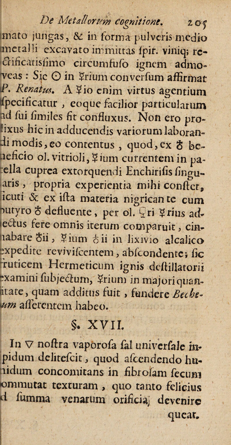fV, De Metallorum cognitione. 2 oj imato jungas, &: in forma pulveris medio imeralli excavaro immittas fpir. viniq; rc- chficatisfimo circum fu fo ignem adnio* Teas: Sic O in ?riumconverfum affirmat iP. Renatus• A Sio enim virtus agentium fpecificatur , coque facilior particularum ad fui fi miles fit confluxus. Non ero pro- lixiis hic in adducendis variorum laboran¬ di modis,eo contentus , quod,ex 8 be¬ neficio ol. vitrioli, ? ium currentem in pa- ella cuprea extorquendi Enchirifis fingu- aris , propria experientia mihi confiet* acuti & ex ifta materia nigrican tc cum 'uityro 8 defluente, per ol. §ri Srius aci- «edus fere omnis iterum comparuit, cim liabareSii^ 5 ium & ii in lixivio alcalico expedite revivilcentem, abfeondentei fic Tuticem Hermeticum ignis dcftillatorii “xamini fubjedum, ?rium inmajoriquam utate, quam additus fuit, fundere Btcbt- wm afferentem habeo. §. XVII. In V noftra vapbrofa fal univerfale in* pidum delitefcit, quod afeendendo hu- nidum concomitans in fibro/am fecum «ommutat texturam , quo tanto felicius d fumma venarum orifici^ devenire queat.
