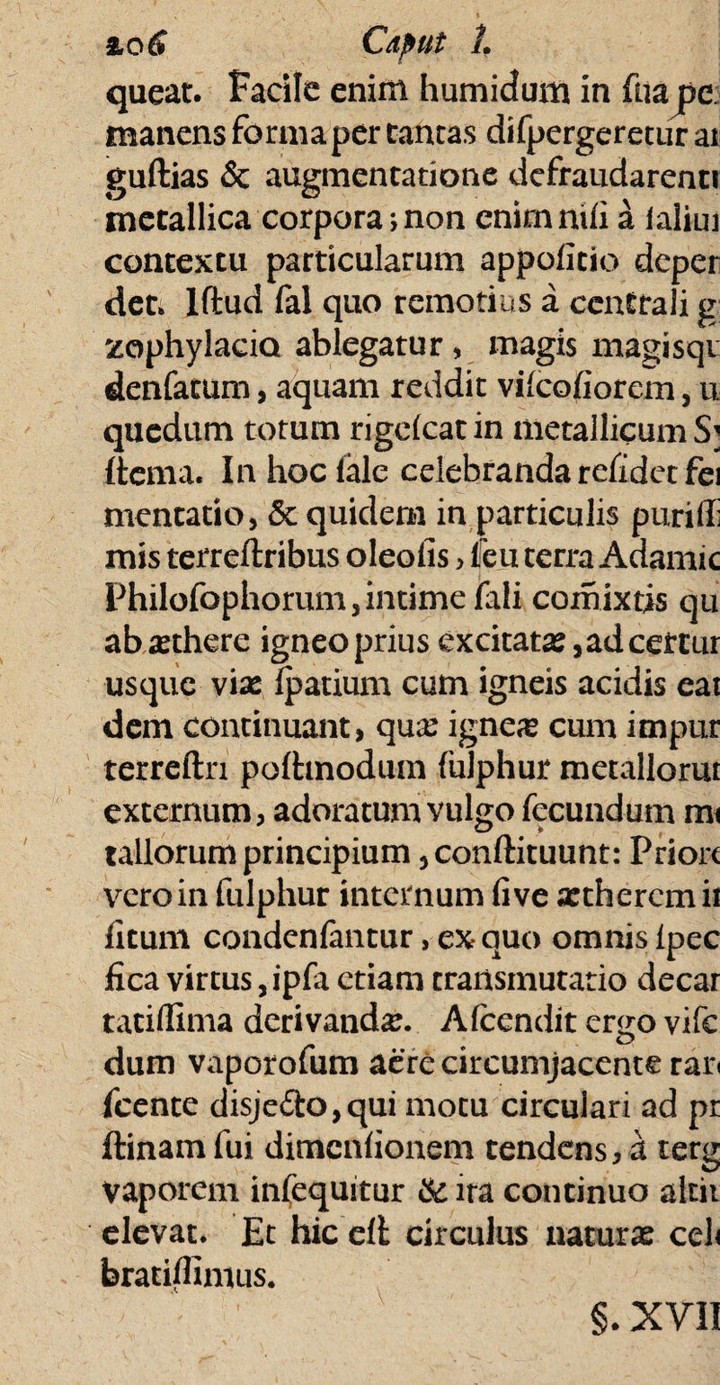 queat, facile enim humidum in fuajpe: manens forma per tantas difpergeretur ai guftias & augmentatione defraudarent! metallica corpora;non cnimnifi a ialiui contextu particularum appofitio deper det. lftud fal quo remotius a centrali g zophylacia ablegatur, magis magisqt denfatum, aquam reddit vilcofiorem, u quedtim totum rigdcat in metallicum S; ftcma. In hoc lale celebranda relidet fei mentatio, <3t quidem in particulis puriffi mis terreftribus oleofis > Heu terra Adamic Philofophorum, intime fali comixtis qu absethere igneo prius excitata?, ad ceirtur usque vix ipatium cum igneis acidis ea! dem continuant, qu# igneae cum impur terreftn pofhnodum (ulphur metallorm externum, adoratum vulgo fecundum mi tallorum principium 5 conftituunt: Prior< vero in fulphur internum fi ve xtheremii fitum condcnfantur, ex quo omnis lpec fica virtus, ipfa etiam transmutatio decar taciffima derivanda. Afcendit ergo vifc dum vaporofum aere circumjacente ran fcente disje£i:o,qui motu circulari ad pr ftinam fui dimenfionem tendens, a terg vaporem infequitur & ira continuo altii elevat. Et hic ell circulus naturas celi braEiffimus. §. XVII