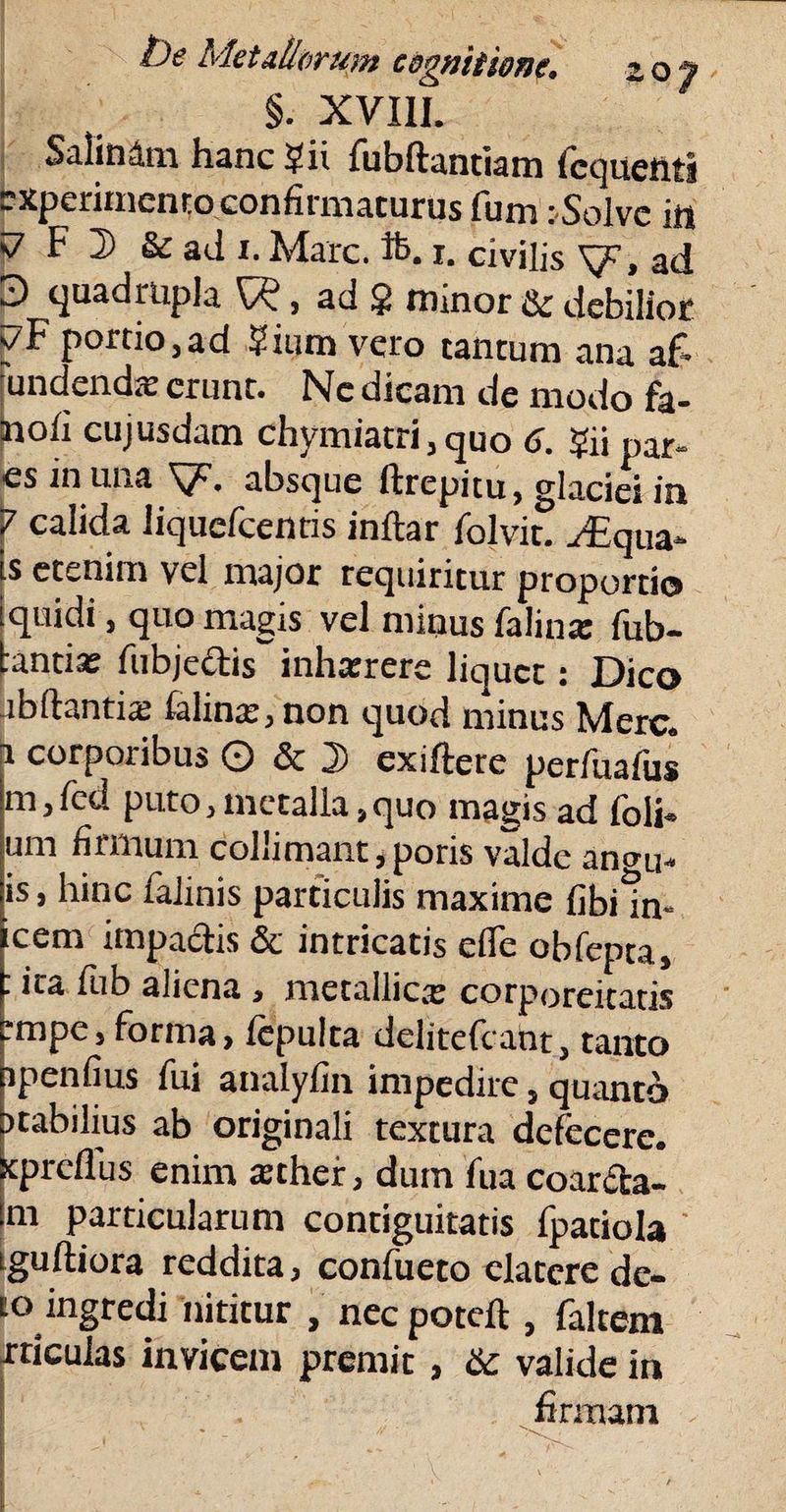 §. XVIII. Salinam hanc *j?ii fubftantiam (cquetiti experimento confii maturus funi i-Solvc in <7 F D & aJ i. Mare. ft. x. civilis XjF, ad 3 quadrupla , ad $ minor & debilior ?F portio,ad ?ium vero tantum ana af* jundendse erunt. Nc dicam de modo fa- Inofi cujusdam chymiatri, quo 6. ?ii par- es in una V- absque ftrepitu, glaciei in P calida liquefeentis inftar folvit. JEqun* is etenim vel major requiritur proportio iquidi, quo magis vel minus faliux fub- tantiae fubjedis inhxrere liquet: Dico fibdantue felinae, non quod minus Mere, i corporibus O & 2> exiftere perfuafus m,fcd puto,metalla,quo magis ad foli¬ um firmum colliniant,poris valde an<ni- is, hinc falinis particulis maxime fibiin¬ cena impactis & intricatis efle obfepta, : ita fub aliena , metallica: corporeitatis empe, forma, iepulta delitefcant, tanto xpenfius fui analyfin impedire, quanto itabilius ab originali textura defecere, spreflus enim xther, dum fua coar&a- m particularum contiguitatis fpatiola iguitiora reddita, confueto elatere de- to ingredi nititur , nec poteft , faltem friculas invicem premit, & valide in firmam